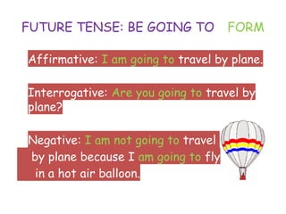 FUTURE TENSE: BE GOING TO - FORM
• Affirmative: I am going to travel by plane.
• Interrogative: Are you going to travel by
plane?
• Negative: I am not going to travel
by plane because I am going to fly
in a hot air balloon.
 