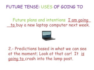 FUTURE TENSE: USES OF GOING TO
1.- Future plans and intentions: I am going
to buy a new laptop computer next week.
2.- Predictions based in what we can see
at the moment; Look at that car! It is
going to crash into the lamp post.
 