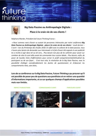 Big Data Passive ou Anthropologie Digitale :
Place à la vraie vie de vos clients !
Stéphane Marder, Président de Future Thinking France :
« Nous sommes ravis d’avoir vu autant de personnes intéressées par notre conférence Big
Data Passive ou Anthropologie Digitale : place à la vraie vie de vos clients ! Jeudi dernier –
5 avril – lors du Printemps des Etudes 2018. En effet avec la collecte de la data passive, nous
n’avons plus besoin de demander aux interviewés si le fait d’avoir été exposés à une publicité
les a incités à agir dans tel ou tel sens… Plus besoin non plus de les solliciter pour savoir sur
combien de sites ils sont allés avant de commander leur cuisine idéale… Plus besoin, enfin, de
poser de lourdes listes d’affirmations pour cerner le profil comportemental/attitudinal du
participant ou de son foyer… C’est tout cela, la révolution de la Big Data Passive, avec la
possibilité d'alléger considérablement les durées de questionnaire et d'observer les
comportements réels, sans biais.
Lors de sa conférence sur la Big Data Passive, Future Thinking a pu prouver qu’il
est possible de poser peu de questions aux panélistes et en retirer une quantité
d’informations importante, et ce sur quelques champs d’applications possibles
mais non limités.
Future Thinking – 6 rue St Petersbourg – 75008 Paris - www.futurethinking.fr - contact@futurethinking.fr
IMPACT PUBLICITAIRE CONNAISSANCE CLIENT PARCOURS CLIENT
 