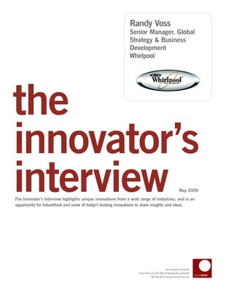 Randy Voss
                                                              Senior Manager, Global
                                                              Strategy & Business
                                                              Development
                                                              Whirlpool




the
innovator’s
interview
The Innovator’s Interview highlights unique innovations from a wide range of industries, and is an
opportunity for futurethink and some of today’s leading innovations to share insights and ideas.
                                                                                                            May 2009




                                                                                            Turn innovation into action
                                                                                   |
                                                                   Future Think LLC © 2005–09 Reproduction prohibited
                                                                                           |
                                                                                New York NY www.getfuturethink.com
 