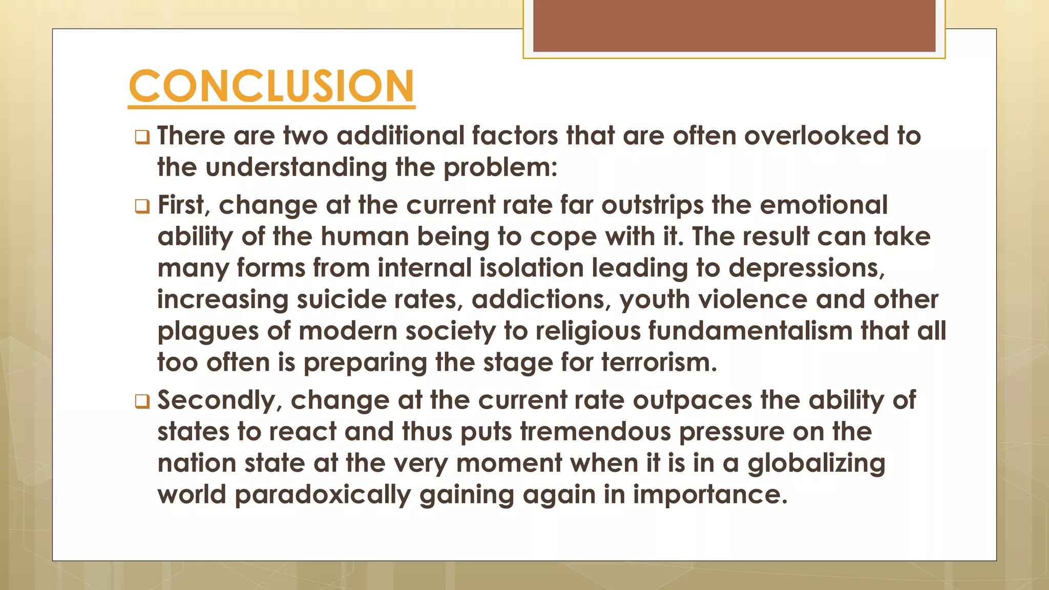 CONCLUSION
 There are two additional factors that are often overlooked to
the understanding the problem:
 First, change at the current rate far outstrips the emotional
ability of the human being to cope with it. The result can take
many forms from internal isolation leading to depressions,
increasing suicide rates, addictions, youth violence and other
plagues of modern society to religious fundamentalism that all
too often is preparing the stage for terrorism.
 Secondly, change at the current rate outpaces the ability of
states to react and thus puts tremendous pressure on the
nation state at the very moment when it is in a globalizing
world paradoxically gaining again in importance.
 