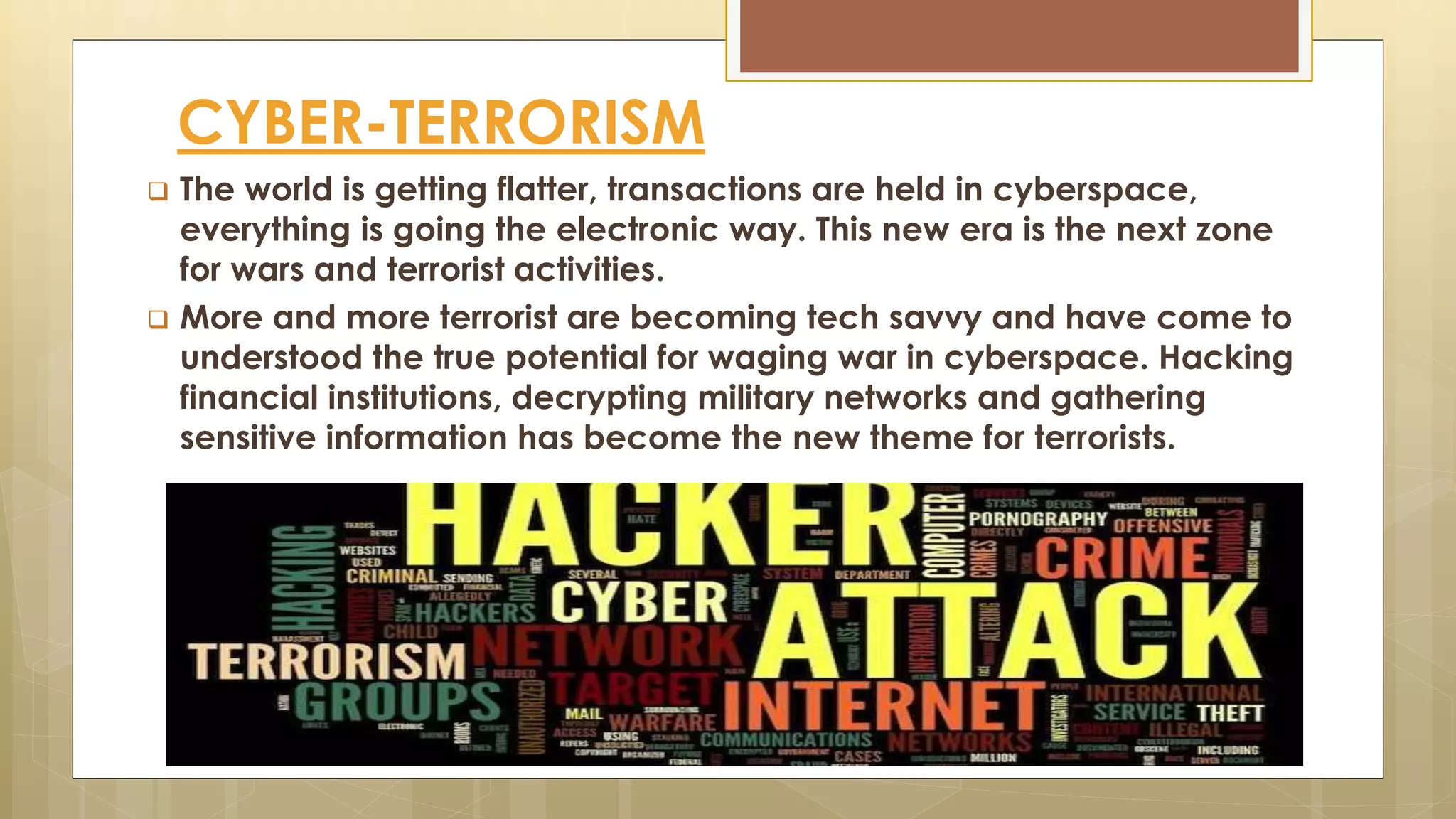 CYBER-TERRORISM
 The world is getting flatter, transactions are held in cyberspace,
everything is going the electronic way. This new era is the next zone
for wars and terrorist activities.
 More and more terrorist are becoming tech savvy and have come to
understood the true potential for waging war in cyberspace. Hacking
financial institutions, decrypting military networks and gathering
sensitive information has become the new theme for terrorists.
 