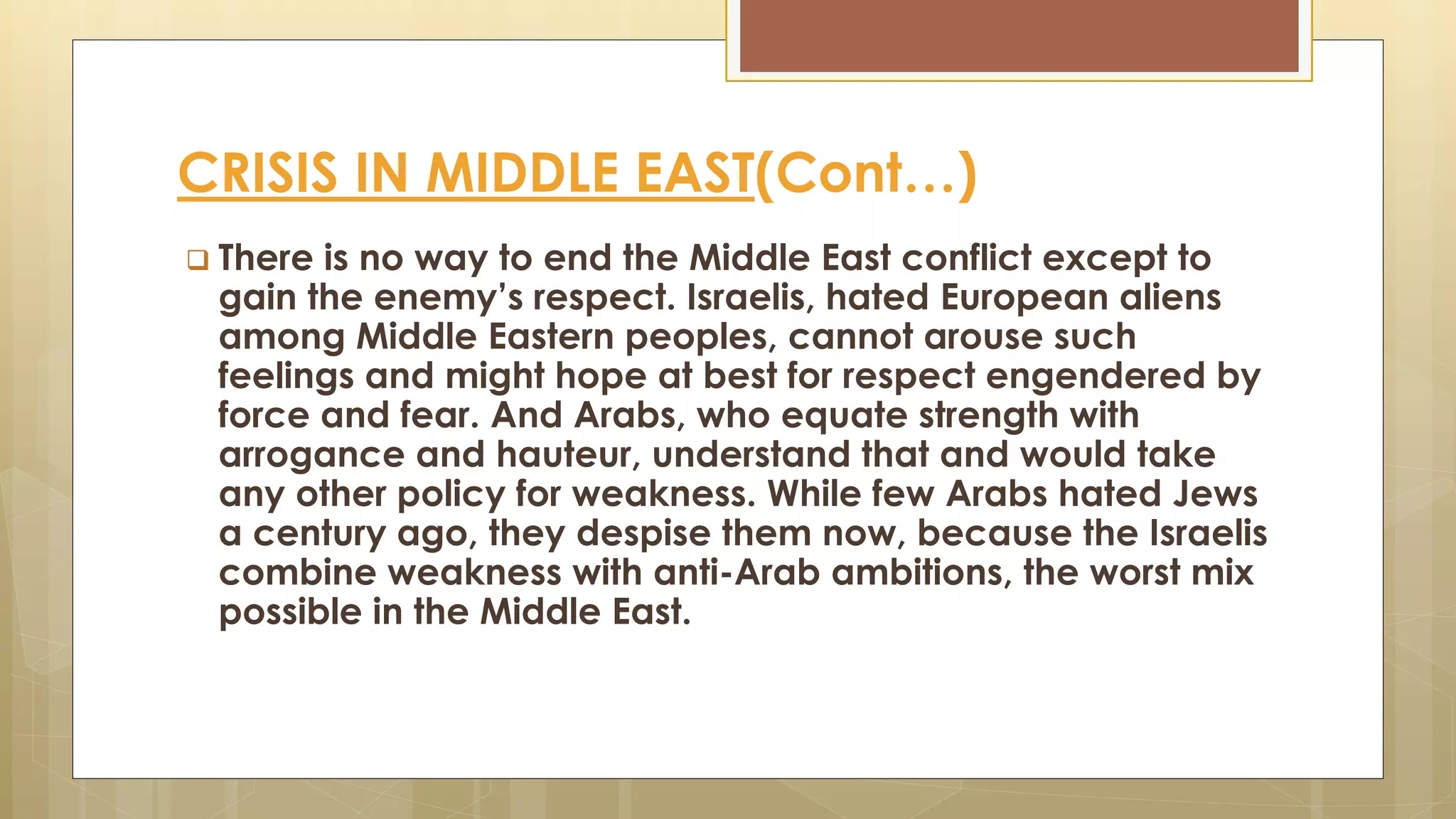 CRISIS IN MIDDLE EAST(Cont…)
 There is no way to end the Middle East conflict except to
gain the enemy’s respect. Israelis, hated European aliens
among Middle Eastern peoples, cannot arouse such
feelings and might hope at best for respect engendered by
force and fear. And Arabs, who equate strength with
arrogance and hauteur, understand that and would take
any other policy for weakness. While few Arabs hated Jews
a century ago, they despise them now, because the Israelis
combine weakness with anti-Arab ambitions, the worst mix
possible in the Middle East.
 