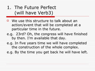 The Future Perfect  (will have Verb3) We use this structure to talk about an action/event that will be completed at a particular time in the future. e.g.  23rd? Oh, the congress will have finished by then. I’m available that day. e.g. In five years time we will have completed the construction of the whole complex. e.g. By the time you get back he will have left. 