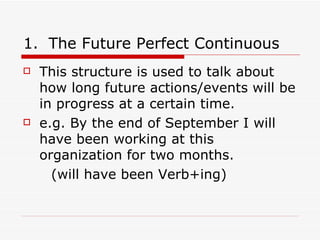 The Future Perfect Continuous This structure is used to talk about how long future actions/events will be in progress at a certain time. e.g. By the end of September I will have been working at this organization for two months. (will have been Verb+ing) 