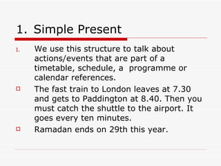 Simple Present We use this structure to talk about actions/events that are part of a timetable, schedule, a  programme or calendar references. The fast train to London leaves at 7.30 and gets to Paddington at 8.40. Then you must catch the shuttle to the airport. It goes every ten minutes. Ramadan ends on 29th this year. 
