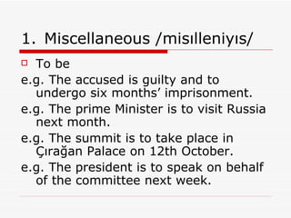 Miscellaneous /misılleniyıs/ To be e.g. The accused is guilty and to undergo six months’ imprisonment. e.g. The prime Minister is to visit Russia next month. e.g. The summit is to take place in Çırağan Palace on 12th October. e.g.   The president is to speak on behalf of the committee next week. 