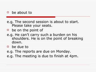 be about to e.g.   The second session is about to start. Please take your seats. be on the point of e.g. He can’t carry such a burden on his shoulders. He is on the point of breaking down. be due to e.g. The reports are due on Monday. e.g. The meeting is due to finish at 4pm. 