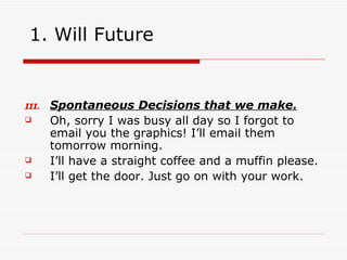 1. Will Future Spontaneous Decisions that we make. Oh,   sorry I was busy all day so I forgot to email you the graphics! I’ll email them tomorrow morning. I’ll have a straight coffee and a muffin please. I’ll get the door. Just go on with your work. 