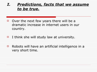 Predictions,   facts that we assume to be true. Over the next few years there will be a dramatic increase in internet users in our country. I think she will study law at university. Robots will have an artificial intelligence in a very short time. 