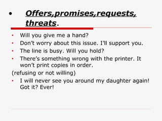 Offers,promises,requests, threats . Will you give me a hand? Don’t worry about this issue. I’ll support you.  The line is busy.   Will you hold? There’s something wrong with the printer. It won’t print copies in order. (refusing or not willing) I will never see you around my daughter again!   Got it? Ever! 