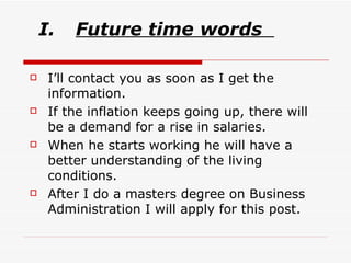 Future time words   I’ll contact you as soon as I get the information. If the inflation keeps going up, there will be a demand for a rise in salaries. When he starts working he will have a better understanding of the living conditions. After I do a masters degree on Business Administration I will apply for this post. 