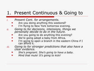 Present  Continuous  & Going to   Present Cont. for arrangements. Are you doing anything this we e kend? I’m flying to New York tomorrow evening. Going to for decisions, intensions,   things we personally decide to do in the future. Are you going to do anything this evening? We’re going adopt a baby from Africa. I’m going to open a branch in the eastern China if I can afford it. Going to for stronger predictions that also have a clear evidence. She’s pregnant. She’s going to have a baby. Mind that mule! It’s going to kick! 
