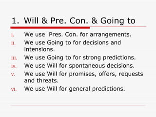Will & Pre. Con. & Going to We use  Pres. Con. for arrangements. We use Going to for decisions and intensions. We use Going to for strong predictions. We use Will for spontaneous decisions. We use Will for promises, offers,   requests and threats. We use Will for general predictions. 