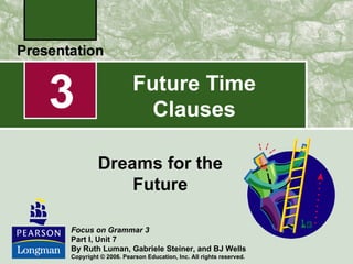 3                     Future Time
                        Clauses

         Dreams for the
             Future

Focus on Grammar 3
Part I, Unit 7
By Ruth Luman, Gabriele Steiner, and BJ Wells
Copyright © 2006. Pearson Education, Inc. All rights reserved.
 
