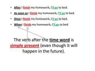 • After I finish my homework, I’ll go to bed.
• As soon as I finish my homework, I’ll go to bed.
• Once I finish my homework, I’ll go to bed.
• When I finish my homework, I’ll go to bed.



  The verb after the time word is
simple present (even though it will
      happen in the future).
 
