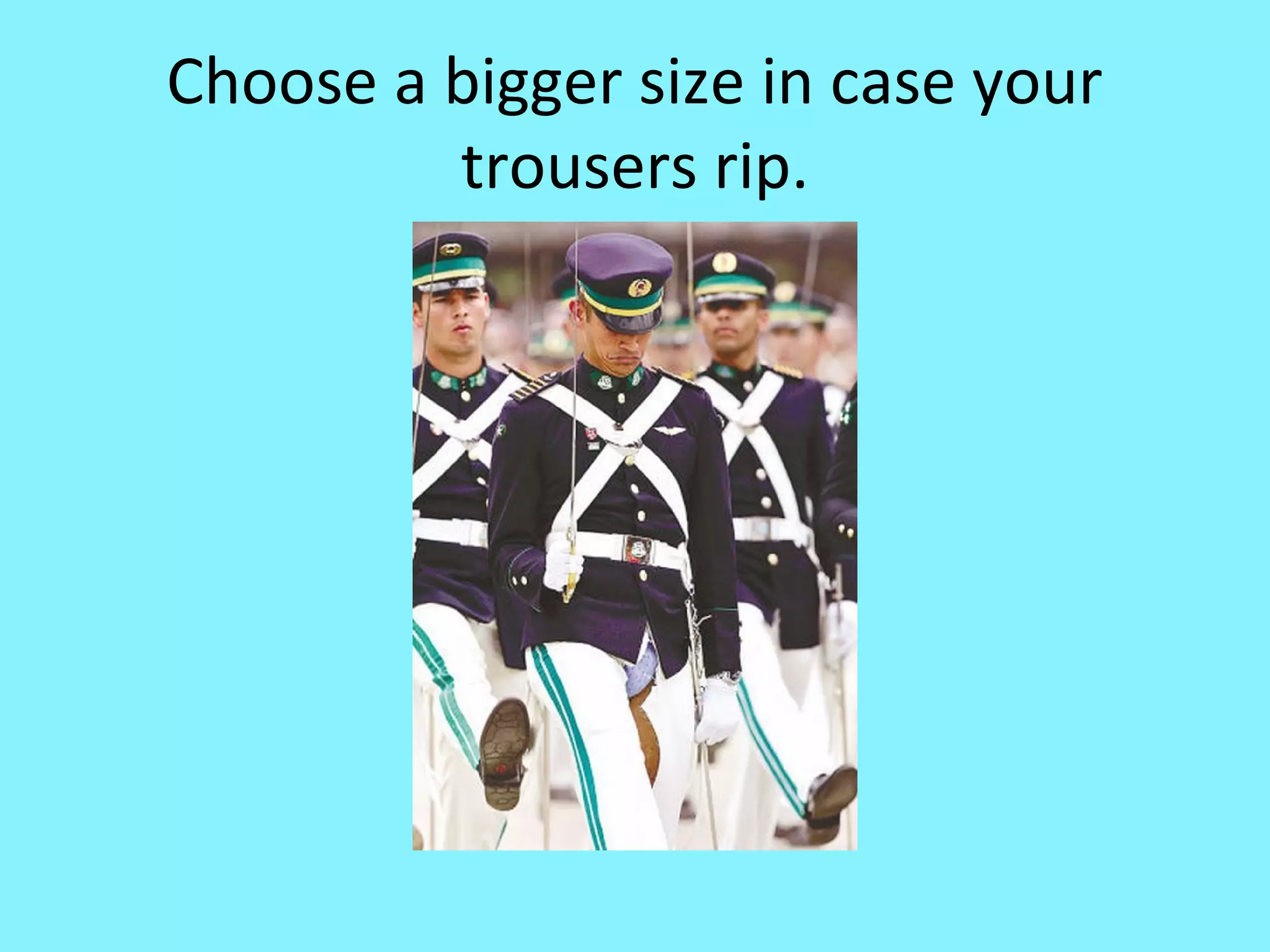 Choose a bigger size in case your
trousers rip.

 