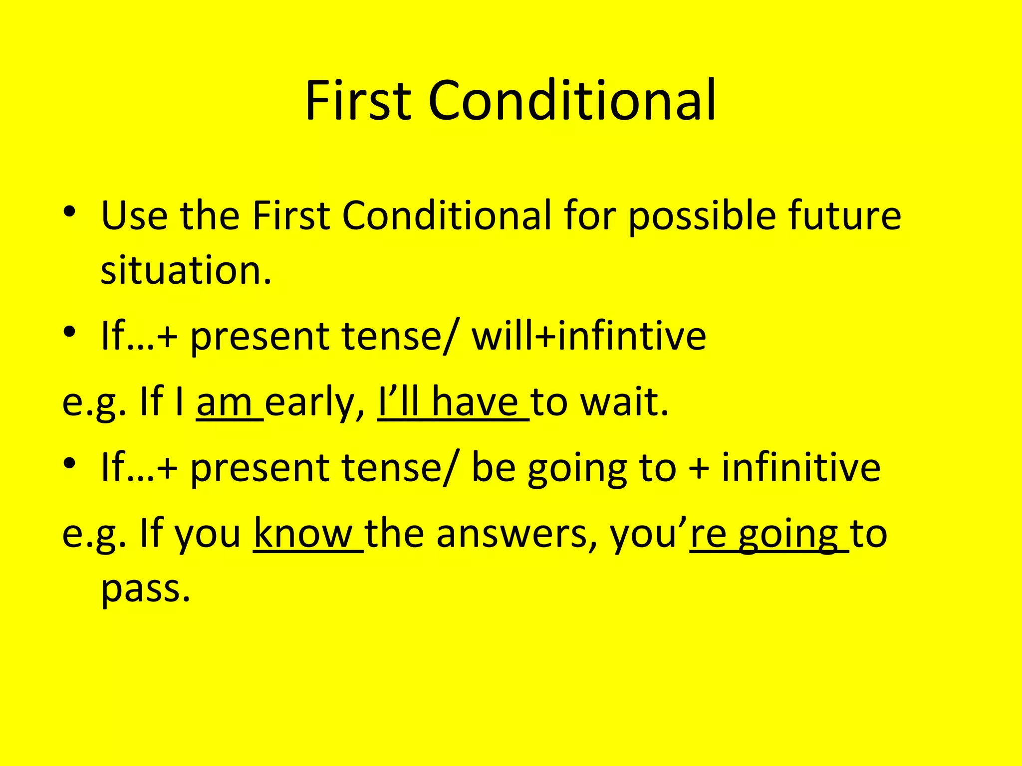 First Conditional
• Use the First Conditional for possible future
situations.
• If…+ present tense/ will+infintive
e.g. If I am early, I’ll have to wait.
• If…+ present tense/ be going to + infinitive
e.g. If you know the answers, you’re going to
pass.

 