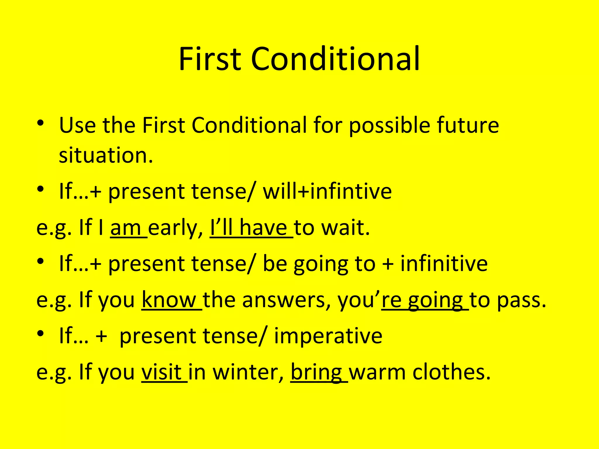 First Conditional
• Use the First Conditional for possible future
situations.
• If…+ present tense/ will+infintive
e.g. If I am early, I’ll have to wait.
• If…+ present tense/ be going to + infinitive
e.g. If you know the answers, you’re going to pass.
• If… + present tense/ imperative
e.g. If you visit in winter, bring warm clothes.

 