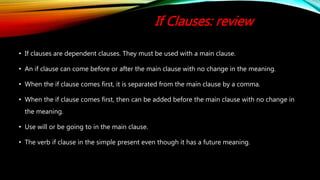 If Clauses: review
• If clauses are dependent clauses. They must be used with a main clause.
• An if clause can come before or after the main clause with no change in the meaning.
• When the if clause comes first, it is separated from the main clause by a comma.
• When the if clause comes first, then can be added before the main clause with no change in
the meaning.
• Use will or be going to in the main clause.
• The verb if clause in the simple present even though it has a future meaning.
 