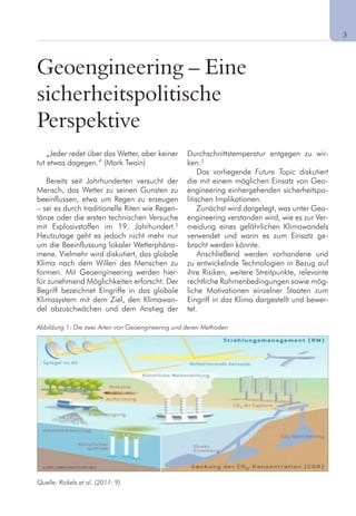 3
Geoengineering – Eine
sicherheitspolitische
Perspektive
„Jeder redet über das Wetter, aber keiner
tut etwas dagegen.“ (Mark Twain)
Bereits seit Jahrhunderten versucht der
Mensch, das Wetter zu seinen Gunsten zu
beeinflussen, etwa um Regen zu erzeugen
– sei es durch traditionelle Riten wie Regen-
tänze oder die ersten technischen Versuche
mit Explosivstoffen im 19. Jahrhundert.2
Heutzutage geht es jedoch nicht mehr nur
um die Beeinflussung lokaler Wetterphäno-
mene. Vielmehr wird diskutiert, das globale
Klima nach dem Willen des Menschen zu
formen. Mit Geoengineering werden hier-
für zunehmend Möglichkeiten erforscht. Der
Begriff bezeichnet Eingriffe in das globale
Klimasystem mit dem Ziel, den Klimawan-
del abzuschwächen und dem Anstieg der
Durchschnittstemperatur entgegen zu wir-
ken.3
Das vorliegende Future Topic diskutiert
die mit einem möglichen Einsatz von Geo-
engineering einhergehenden sicherheitspo-
litischen Implikationen.
Zunächst wird dargelegt, was unter Geo-
engineering verstanden wird, wie es zur Ver-
meidung eines gefährlichen Klimawandels
verwendet und wann es zum Einsatz ge-
bracht werden könnte.
Anschließend werden vorhandene und
zu entwickelnde Technologien in Bezug auf
ihre Risiken, weitere Streitpunkte, relevante
rechtliche Rahmenbedingungen sowie mög-
liche Motivationen einzelner Staaten zum
Eingriff in das Klima dargestellt und bewer-
tet.
Abbildung 1: Die zwei Arten von Geoengineering und deren Methoden
Quelle: Rickels et al. (2011: 9)
 