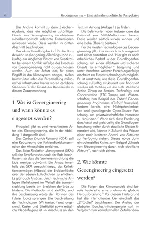4	 Geoengineering – Eine sicherheitspolitische Perspektive
Die Analyse kommt zu dem Zwischen-
ergebnis, dass ein möglicher zukünftiger
Einsatz von Geoengineering verschiedene
sicherheitspolitisch relevante Dimensionen
aufweisen würde. Diese werden im dritten
Abschnitt beschrieben.
Der akute Handlungsbedarf für die Bun-
deswehr ist eher gering. Allerdings kann zu-
künftig ein möglicher Einsatz von Streitkräf-
ten bei einem Konflikt in Folge des Einsatzes
von Geoengineering nicht ausgeschlossen
werden. Auch der Schutz der, für einen
Eingriff in das Klimasystem nötigen, zivilen
Infrastruktur oder die Bereitstellung militä-
rischer Infrastruktur hierfür wären denkbare
Optionen für den Einsatz der Bundeswehr in
diesem Zusammenhang.
1. Was ist Geoengineering
und wann könnte es
eingesetzt werden?
Prinzipiell gibt es zwei verschiedene Ar-
ten des Geoengineering, die in der Abbil-
dung 1 dargestellt sind.4
Das Carbon Dioxide Removal (CDR) soll
eine Reduzierung der Kohlendioxidkonzent-
ration der Atmosphäre erreichen.
Das Solar Radiation Management (SRM)
soll den Strahlungshaushalt der Erde beein-
flussen, so dass die Sonneneinstrahlung die
Erde weniger aufwärmt. Ein Ansatz inner-
halb des SRM versucht hierzu, das Reflek-
tionsvermögen (Albedo) der Erdoberfläche
oder der oberen Luftschichten zu erhöhen.
Es gibt auch Ansätze, durch technische An-
lagen (Reflektoren) im Weltall die Sonnen-
strahlung bereits am Erreichen der Erde zu
hindern. Die Methoden sind vielfältig und
ihre Beschreibung würde den Rahmen des
Future Topics sprengen. Die Beschreibung
der Technologien (Wirkweise, Forschungs-
stand, Kosten und Effektivität sowie mögli-
che Nebenfolgen) ist im Anschluss an den
Text, im Anhang (Anlage 1) zu finden.
Die Befürworter heben insbesondere das
Potenzial von SRM-Maßnahmen hervor.
Diese würden zeitnah wirken können und
eine hohe Effizienz besitzen.5
Für die meisten Technologien des Geoen-
gineering gilt, dass sie noch nicht ausgereift
und sicher einsetzbar sind. Hier gibt es noch
erheblichen Bedarf in der Grundlagenfor-
schung, um einen effektiven und sicheren
Einsatz zu ermöglichen.6
Langfristig und
unter Annahme weiterer Forschungserfolge
erscheint ein Einsatz technologisch möglich.
Es ist umstritten, wie diese Grundlagenfor-
schung zukünftig strukturiert und finanziert
werden soll. Kritiker, wie die nicht-staatliche
Action Group on Erosion, Technology and
Concentration (ETC-Group) und Wissen-
schaftler, zum Beispiel des Oxford Geoen-
gineering Programmes (Oxford Principles),
fordern bereits eine Nichtpatentierbar-
keit und grundlegende Open-Source For-
schung, um privatwirtschaftliche Interessen
zu reduzieren.7
Wenn sich diese Forderung
durchsetzt und gleichzeitig die Grundlagen-
forschung weiter durch staatliche Gelder fi-
nanziert wird, könnte in Zukunft das Wissen
einer noch breiteren Anzahl von Akteuren
zur Verfügung stehen. Dieses würde dann
ein potenzielles Risiko, zum Beispiel „Einsatz
von Geoengineering durch nicht-staatliche
Akteure“, nach sich ziehen.
2. Wie könnte
Geoengineering eingesetzt
werden?
Die Folgen des Klimawandels sind be-
reits heute eine ernstzunehmende globale
Herausforderung.8
Vor diesem Hintergrund
hat die internationale Gemeinschaft das
„2 °C-Ziel“ beschlossen. Der Anstieg der
globalen Durchschnittstemperatur soll im
Vergleich zum vorindustriellen Zeitalter dau-
 