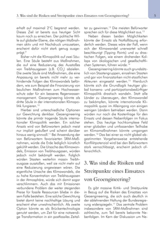 5
erhaft auf maximal 2°C begrenzt werden.
Dieses Ziel ist bereits aus heutiger Sicht
kaum noch zu erreichen. Der politische Wil-
le auf globaler Ebene, die nötigen Maßnah-
men aktiv und mit Nachdruck umzusetzen,
erscheint dafür nicht stark genug ausge-
prägt.9
Bisher ruht die Klimapolitik auf zwei Säu-
len. Eine Säule besteht aus Maßnahmen,
die auf eine Reduzierung des Ausstoßes
von Treibhausgasen (z.B. CO2
) abzielen.
Die zweite Säule sind Maßnahmen, die eine
Anpassung an bereits nicht mehr zu ver-
hindernde Folgen des Klimawandels beför-
dern, wie zum Beispiel die Finanzierung von
baulichen Maßnahmen zum Hochwasser-
schutz oder für ein besseres Regenwasser-
management. Geoengineering könnte als
dritte Säule in der internationalen Klimapo-
litik fungieren.10
Hierbei sind unterschiedliche Optionen
zur Gewichtung denkbar. Geoengineering
könnte die primär tragende Säule interna-
tionaler Klimapolitik werden. Ein solcher
Ansatz wird von Befürwortern jedoch meist
nur implizit geäußert und scheint darüber
hinaus wenig sinnvoll.11
Bei Anwendung der
von Befürwortern favorisierten SRM-Maß-
nahmen, würde die Erde lediglich künstlich
gekühlt werden. Die Ursache des Klimawan-
dels, Emission von Treibhausgasen, würden
jedoch nicht bekämpft werden. Folglich
würden Staaten weiterhin massiv Treibh-
ausgase ausstoßen, weil sie nicht mehr auf
eine Reduzierung angewiesen wären. Die
eigentliche Ursache des Klimawandels, die
zu hohe Konzentration von Treibhausgasen
in der Atmosphäre, würde sich damit sogar
verschlimmern. Auch das mit Emissionen
verbundene Problem der weiter steigenden
Preise für fossile Ressourcen bliebe in die-
sem Falle bestehen. Eine solche Gewichtung
bietet damit keine nachhaltige Lösung und
erscheint eher unwahrscheinlich. Als zweite
Option könnte es als Brückentechnologie
genutzt werden, um Zeit für eine notwendi-
ge Transformation in ein postfossiles Zeital-
ter zu gewinnen.12
Die meisten Befürworter
sprechen sich für diese Möglichkeit aus.13
Neben diesen beiden Möglichkeiten
könnte der Einsatz als Notfalllösung erfor-
derlich werden. Dieses wäre der Fall, wenn
sich der Klimawandel unerwartet schnell
beschleunigt (Tipping Points) und zu dras-
tischen Folgen, wie einem drohenden Kol-
laps von ökologischen und gesellschaftli-
chen Systemen, führen würde.14
Geoengineering könnte auch grundsätz-
lich von Staatengruppen, einzelnen Staaten
und gar von finanzstarken nicht-staatlichen
Akteuren eingesetzt werden.15
Hierdurch
könnte sich die Grundlogik heutiger glo-
bal konsens- und partizipationsbedürftiger
Klimapolitik drastisch wandeln. Statt alle
Länder zu überzeugen, den Klimawandel
zu bekämpfen, könnte internationale Kli-
mapolitik quasi im Alleingang von einigen
wenigen Ländern betrieben werden. Dann
würden nur noch die Kostenfrage für den
Einsatz und dessen Nebenfolgen im Fokus
stehen. Das heutige hochkomplexe Feld
einer globalen und umfassenden Teilhabe
an Klimamaßnahmen könnte umgangen
werden.16
Das bei einer so nicht global ab-
gestimmten Vorgehensweise entstehende
Konfliktpotenzial wird bei den Befürwortern
stark vernachlässigt, erscheint jedoch of-
fensichtlich.
3. Was sind die Risiken und
Streitpunkte eines Einsatzes
von Geoengineering?
Es gibt massive Kritik- und Streitpunkte
in Bezug auf die Risiken des Einsatzes von
Geoengineering, die sich auch deutlich in
der ablehnenden Haltung der Bundesregie-
rung widerspiegeln.17
Das zentrale Problem
insbesondere von SRM-Maßnahmen sind
zahlreiche, zum Teil bereits bekannte Ne-
benfolgen. Im Kern der Diskussion um Ne-
3. Was sind die Risiken und Streitpunkte eines Einsatzes von Geoengineering?
 