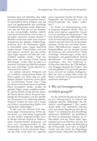 6	 Geoengineering – Eine sicherheitspolitische Perspektive
benfolgen lässt sich festhalten, dass selbst
bei einem erfolgreichen Eingriff ein mensch-
lich geschaffenes Klima entstehen wird, das
neue und gegebenenfalls sehr nachteilige
Charakteristika besitzen würde. Selbst wenn
man also die Erde gar auf die Tempera-
tur des vorindustriellen Zeitalters abkühlt,
wäre das künstliche Klima nicht mit dem ur-
sprünglich natürlichen Zustand identisch.18
Weiterhin würde etwa neben einer massiven
Veränderung der globalen Niederschlags-
verteilung auch die Biodiversität (globa-
le Artenvielfalt) massiv negativ beeinflusst
werden können. Dieses Problem wird auch
noch dadurch verschärft, dass die nachtei-
ligen Folgen regional und lokal sehr unter-
schiedlich ausfallen würden.19
Folgt man
etwa einem der zentralen Kritiker solcher
Technologien, würden allein die eben kurz
skizzierten Nachteile bei SRM-Technologien
gar einen zukünftigen Einsatz gänzlich un-
wahrscheinlich machen.20
Ein weiterer relevanter Kritikpunkt zielt
auf zusätzliche unkalkulierbare Risiken ab.
Diese ergeben sich daher, dass ein groß-
skaliges globales Experiment immer gleich
ein unumkehrbarer Einsatz wäre.21
Folg-
lich können keine Experimente auf globaler
Ebene durchgeführt werden, sondern die
globalen Folgen müssen modelliert werden.
Ein solches Modell und die dahinter stehen-
de Theorie können jedoch die ganze Kom-
plexität des Klimasystems und der betroffe-
nen Ökosysteme nicht vollständig abbilden.
Hierdurch entsteht die hohe und in Augen
von Kritikern unverantwortbare Gefahr nicht
kalkulierbarer Nebenfolgen.22
Es gibt auch aus ethischer Sicht Argu-
mente gegen Geoengineering. Kritiker ge-
hen davon aus, dass dieses ausgerechnet
von den Ländern eingesetzt werden könn-
te, die den höchsten Ausstoß an Treibhaus-
gasen (Hauptemittenten) produzieren und
somit auch hauptverantwortlich für den
Klimawandel sind. Über die Nebenfolgen,
insbesondere in strukturschwachen Regio-
nen der Welt, würde damit ein ungleicher
sowie ungerechter Transfer der Risiken und
Folgekosten des Klimawandels auf arme
Entwicklungsländer des Südens stattfin-
den.23
Ein Einsatz von Geoengineering müss-
te langfristig fortgeführt werden. Dies im-
pliziert einen ebenso ungerechten Transfer
auch auf nachfolgende Generationen.24
Bei
einer Unterbrechung von SRM-Maßnahmen
ohne Emissionsreduzierung würde nämlich
weiterhin eine sehr hohe CO2
Konzentration
existieren. Würde man trotz dieser Konzen-
tration SRM-Maßnahmen stoppen, wären
Kaskadeneffekte und ein abrupter Anstieg
der Temperatur sehr wahrscheinlich.25
Diese
kurzfristigen Veränderungen würden dann
ökologische und gesellschaftliche Systeme
destabilisieren. Um diesen Entwicklungen
vorzubeugen, wäre eine Fortführung zu-
künftig ohne Alternative. Bei CDR-Maßnah-
men hingegen bestünde das Problem, dass
man das gefilterte CO2
dauerhaft speichern
muss und somit ein weiteres Endlagerpro-
blem hat. Auch in diesem Falle würden die
Risiken und Kosten auf die kommende Ge-
nerationen übertragen.26
4. Wie ist Geoengineering
rechtlich geregelt?
Für die rechtliche Beurteilung des Einsat-
zes von Geoengineering ist aufgrund der
möglichen globalen Nebenfolgen das Völ-
kerrecht ausschlaggebend.27
Dort existiert
derzeit weder eine verbindliche Definition
noch eine direkte Regulierung oder gar ein
Verbot.28
So verbietet zwar das Umweltkrieg-
sabkommen (ENMOD)29
die Modifikation
der Natur zu militärischen Zwecken, es um-
fasst jedoch nicht das Thema selber. Geo-
engineering hat per Definition nicht das Ziel
der Kriegsführung sondern die Bekämpfung
des Klimawandels. Somit kann es lediglich
indirekt über den Eintritt der Nebenfolgen
reguliert werden. Diese fallen bei SRM-Maß-
 