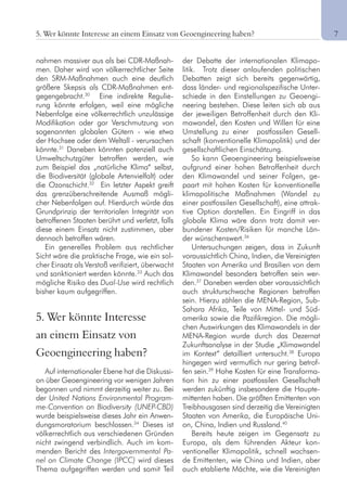 75. Wer könnte Interesse an einem Einsatz von Geoengineering haben?
nahmen massiver aus als bei CDR-Maßnah-
men. Daher wird von völkerrechtlicher Seite
den SRM-Maßnahmen auch eine deutlich
größere Skepsis als CDR-Maßnahmen ent-
gegengebracht.30
Eine indirekte Regulie-
rung könnte erfolgen, weil eine mögliche
Nebenfolge eine völkerrechtlich unzulässige
Modifikation oder gar Verschmutzung von
sogenannten globalen Gütern - wie etwa
der Hochsee oder dem Weltall - verursachen
könnte.31
Daneben könnten potenziell auch
Umweltschutzgüter betroffen werden, wie
zum Beispiel das „natürliche Klima“ selbst,
die Biodiversität (globale Artenvielfalt) oder
die Ozonschicht.32
Ein letzter Aspekt greift
das grenzüberschreitende Ausmaß mögli-
cher Nebenfolgen auf. Hierdurch würde das
Grundprinzip der territorialen Integrität von
betroffenen Staaten berührt und verletzt, falls
diese einem Einsatz nicht zustimmen, aber
dennoch betroffen wären.
Ein generelles Problem aus rechtlicher
Sicht wäre die praktische Frage, wie ein sol-
cher Einsatz als Verstoß verifiziert, überwacht
und sanktioniert werden könnte.33
Auch das
mögliche Risiko des Dual-Use wird rechtlich
bisher kaum aufgegriffen.
5. Wer könnte Interesse
an einem Einsatz von
Geoengineering haben?
Auf internationaler Ebene hat die Diskussi-
on über Geoengineering vor wenigen Jahren
begonnen und nimmt derzeitig weiter zu. Bei
der United Nations Environmental Program-
me-Convention on Biodiversity (UNEP-CBD)
wurde beispielsweise dieses Jahr ein Anwen-
dungsmoratorium beschlossen.34
Dieses ist
völkerrechtlich aus verschiedenen Gründen
nicht zwingend verbindlich. Auch im kom-
menden Bericht des Intergovernmental Pa-
nel on Climate Change (IPCC) wird dieses
Thema aufgegriffen werden und somit Teil
der Debatte der internationalen Klimapo-
litik. Trotz dieser anlaufenden politischen
Debatten zeigt sich bereits gegenwärtig,
dass länder- und regionalspezifische Unter-
schiede in den Einstellungen zu Geoengi-
neering bestehen. Diese leiten sich ab aus
der jeweiligen Betroffenheit durch den Kli-
mawandel, den Kosten und Willen für eine
Umstellung zu einer postfossilen Gesell-
schaft (konventionelle Klimapolitik) und der
gesellschaftlichen Einschätzung.
So kann Geoengineering beispielsweise
aufgrund einer hohen Betroffenheit durch
den Klimawandel und seiner Folgen, ge-
paart mit hohen Kosten für konventionelle
klimapolitische Maßnahmen (Wandel zu
einer postfossilen Gesellschaft), eine attrak-
tive Option darstellen. Ein Eingriff in das
globale Klima wäre dann trotz damit ver-
bundener Kosten/Risiken für manche Län-
der wünschenswert.36
Untersuchungen zeigen, dass in Zukunft
voraussichtlich China, Indien, die Vereinigten
Staaten von Amerika und Brasilien von dem
Klimawandel besonders betroffen sein wer-
den.37
Daneben werden aber voraussichtlich
auch strukturschwache Regionen betroffen
sein. Hierzu zählen die MENA-Region, Sub-
Sahara Afrika, Teile von Mittel- und Süd-
amerika sowie die Pazifikregion. Die mögli-
chen Auswirkungen des Klimawandels in der
MENA-Region wurde durch das Dezernat
Zukunftsanalyse in der Studie „Klimawandel
im Kontext“ detailliert untersucht.38
Europa
hingegen wird vermutlich nur gering betrof-
fen sein.39
Hohe Kosten für eine Transforma-
tion hin zu einer postfossilen Gesellschaft
werden zukünftig insbesondere die Haupte-
mittenten haben. Die größten Emittenten von
Treibhausgasen sind derzeitig die Vereinigten
Staaten von Amerika, die Europäische Uni-
on, China, Indien und Russland.40
Bereits heute zeigen im Gegensatz zu
Europa, als dem führenden Akteur kon-
ventioneller Klimapolitik, schnell wachsen-
de Emittenten, wie China und Indien, aber
auch etablierte Mächte, wie die Vereinigten
 