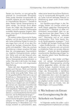 8	 Geoengineering – Eine sicherheitspolitische Perspektive
Staaten von Amerika, nur eine geringe Be-
reitschaft für konventionelle Klimapolitik.
Diese Länder bewerten konventionelle Kli-
mapolitik teilweise als eine Bedrohung für
ihr wirtschaftliches Wachstum.41
Gerade für
diese Staaten könnte Geoengineering at-
traktiv werden. Sie könnten durch dessen
Einsatz die Folgen des Klimawandels ab-
mildern und somit weiterhin Treibhausgase
ausstoßen beziehungsweise langsam redu-
zieren, ohne damit ihr Wirtschaftswachstum
zu gefährden.42
Ob weitere andere ökonomische Kosten
auftreten und ob etwa China die eventuell
sehr hohen politischen Kosten für einen Ein-
satz tragen kann und will, ist vor dem Hin-
tergrund der heutigen chinesischen Klima-
politik nicht absehbar.43
Allein die unsichere
Einschätzung in diesem einzelnen Fall zeigt,
dass die vorangegangene Argumentation
nur mögliche Interessenstrukturen verdeut-
licht. Daher wird nicht der Anspruch erho-
ben, die Einstellung einzelner Länder zum
Thema Geoengineering prognostizieren zu
wollen. Dies wäre in der kurzen, hier darge-
legten Form auch eine nicht angemessene
Vereinfachung.
Neben den eben dargestellten Faktoren
spielen auch Normen, Werte und kulturelle
Vorstellungen („Risikokulturen“) unterschied-
licher Länder eine große Rolle. Diese sind
für die gesellschaftliche Wahrnehmung und
Einstellung zu Geoengineering von hoher
Bedeutung.44
Dies bedeutet zugleich, dass
eine international geteilte Einschätzung des
Themas kaum möglich sein wird. Einstellun-
gen können sich, besonders hinsichtlich der
Einschätzung des Risikos ungewollter und
nicht absehbarer Nebenfolgen, stark unter-
scheiden. Hierdurch kann es zu inner- aber
ebenso zu zwischenstaatlichen Kontroversen
kommen, die Konfliktpotenzial bergen.45
Europa zeichnet sich durch eine zuneh-
mend kritische Perspektive gegenüber Tech-
nologien im Allgemeinen und gegenüber
Geoengineering im Besonderen aus.46
Für
Europa erscheint es wahrscheinlich, dass,
neben seiner bereits heute klaren Positionie-
rung für konventionelle Klimapolitik, auch
ein hohes kulturell bedingtes Potenzial zur
Mobilisierung gegen einen Einsatz entste-
hen könnte.47
Laut Bevölkerungsumfragen in den Ver-
einigten Staaten von Amerika scheint ge-
nerell Skepsis gegenüber Geoengineering
vorzuherrschen.48
Allerdings ist dabei ein-
schränkend hervorzuheben, dass nur ge-
ringe Kenntnisse über dieses Thema in der
amerikanischen Bevölkerung vorhanden
sind.49
Gleichzeitig wird es von einigen
amerikanischen Think Tanks bereits heu-
te als Handlungsoption propagiert.50
Auch
ein Großteil der heutigen Forschung findet
– neben Großbritannien – in den Vereinig-
ten Staaten von Amerika statt und wird dort
zu erheblichen Teilen von privaten Akteuren
betrieben.51
Jenseits der eben dargelegten
amerikanischen Bevölkerungsumfragen lie-
gen derzeitig jedoch keine Bevölkerungs-
umfragen vor.52
Zu erwarten ist, dass Länder und Regi-
onen mit weniger technologiekritischen
„Risikokulturen“ Geoengineering zukünftig
positiver gegenüber stehen, als etwa das
kritische Europa. Zusätzlich könnten sich
öffentliche Meinungsbilder, bei drastischen
Folgen des Klimawandels in betroffenen
Ländern, zu dessen Gunsten wandeln. Dies
gilt insbesondere dann, wenn die negativen
Klimafolgen zu einem sicherheitsrelevanten
Phänomen von hohem nationalem Interes-
se aufgebaut werden würden. Unter diesen
Bedingungen wäre ein Einsatz, trotz der
Nebenfolgen, nicht auszuschließen.
6. Was bedeutet ein Einsatz
von Geoengineering für die
Sicherheit von Staaten?
Im Folgenden werden die außen- und si-
cherheitspolitischen Implikationen von Geo-
 