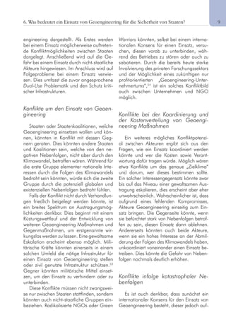 9
engineering dargestellt. Als Erstes werden
bei einem Einsatz möglicherweise auftreten-
de Konfliktmöglichkeiten zwischen Staaten
dargelegt. Anschließend wird auf die Ge-
fahr bei einem Einsatz durch nicht-staatliche
Akteure hingewiesen. Im Anschluss wird auf
Folgeprobleme bei einem Einsatz verwie-
sen. Dies umfasst die zuvor angesprochene
Dual-Use Problematik und den Schutz kriti-
scher Infrastrukturen.
Konflikte um den Einsatz von Geoen-
gineering
Staaten oder Staatenkoalitionen, welche
Geoengineering einsetzen wollen und kön-
nen, könnten in Konflikt mit dessen Geg-
nern geraten. Dies könnten andere Staaten
und Koalitionen sein, welche von den ne-
gativen Nebenfolgen, nicht aber durch den
Klimawandel, betroffen wären. Während für
die erste Gruppe elementar nationale Inte-
ressen durch die Folgen des Klimawandels
bedroht sein könnten, würde sich die zweite
Gruppe durch die potenziell globalen und
existenziellen Nebenfolgen bedroht fühlen.
Falls der Konflikt nicht durch Verhandlun-
gen friedlich beigelegt werden könnte, ist
ein breites Spektrum an Austragungsmög-
lichkeiten denkbar. Dies beginnt mit einem
Rüstungswettlauf und der Entwicklung von
weiteren Geoengineering Maßnahmen und
Gegenmaßnahmen, um erstgenannte wir-
kungslos werden zu lassen. Eine gewaltsame
Eskalation erscheint ebenso möglich. Mili-
tärische Kräfte könnten einerseits in einem
solchen Umfeld die nötige Infrastruktur für
einen Einsatz von Geoengineering stellen
oder zivil genutzte Infrastruktur schützen.53
Gegner könnten militärische Mittel einset-
zen, um den Einsatz zu verhindern oder zu
unterbinden.
Diese Konflikte müssen nicht zwangswei-
se nur zwischen Staaten stattfinden, sondern
könnten auch nicht-staatliche Gruppen ein-
beziehen. Radikalisierte NGOs oder Green
Warriors könnten, selbst bei einem interna-
tionalen Konsens für einen Einsatz, versu-
chen, diesen vorab zu unterbinden, wäh-
rend des Betriebes zu stören oder auch zu
sabotieren. Durch die bereits heute starke
Involvierung des privaten Forschungssektors
und der Möglichkeit eines zukünftigen nur
profitorientierten „Geoengineering-Unter-
nehmertums“,54
ist ein solches Konfliktbild
auch zwischen Unternehmen und NGO
möglich.
Konflikte bei der Koordinierung und
der Kostenverteilung von Geoengi-
neering Maßnahmen
Ein weiteres mögliches Konfliktpotenzi-
al zwischen Akteuren ergibt sich aus den
Fragen, wie ein Einsatz koordiniert werden
könnte und wer die Kosten sowie Verant-
wortung dafür tragen würde. Möglich wären
etwa Konflikte um das genaue „Zielklima“
und darum, wer dieses bestimmen sollte.
Ein solcher Interessengegensatz könnte zwar
bis auf das Niveau einer gewaltsamen Aus-
tragung eskalieren, dies erscheint aber eher
unwahrscheinlich. Wahrscheinlicher ist, dass
aufgrund eines fehlenden Kompromisses,
Akteure Geoengineering einseitig zum Ein-
satz bringen. Die Gegenseite könnte, wenn
sie befürchtet stark von Nebenfolgen betrof-
fen zu sein, diesen Einsatz dann ablehnen.
Andererseits könnten auch beide Akteure,
wenn sie ein hohes Interesse an der Abmil-
derung der Folgen des Klimawandels haben,
unkoordiniert voneinander einen Einsatz be-
treiben. Dies könnte die Gefahr von Neben-
folgen nochmals deutlich erhöhen.
Konflikte infolge katastrophaler Ne-
benfolgen
Es ist auch denkbar, dass zunächst ein
internationaler Konsens für den Einsatz von
Geoengineering besteht, dieser jedoch auf-
6. Was bedeutet ein Einsatz von Geoengineering für die Sicherheit von Staaten?
 