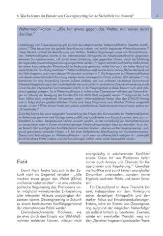 11
Fazit
Damit Mark Twains Satz sich in der Zu-
kunft nicht ins Gegenteil verkehrt – „Alle
machen etwas gegen das Wetter (Klima)
und keiner redet darüber“ – ist eine zeitnahe
politische Regulierung des Phänomens un-
ter möglichst weitreichender Einbeziehung
aller relevanten Akteure unabdingbar. An-
sonsten könnte Geoengineering in Zukunft
zu einem bedeutsamen Konfliktgegenstand
der internationalen Politik werden.
Grenzüberschreitende Probleme, wie
sie etwa durch den Einsatz von SRM-Maß-
nahmen entstehen können, müssen nicht
zwangsläufig in eskalierenden Konflikten
enden. Diese Art von Problemen liefern
immer auch Anreize und Chancen für Ko-
operationen und Regulierung.57
Gewaltsa-
me Konflikte sind somit keinen zwanghaften
Dynamiken unterworfen, sondern immer
Ergebnis konkreter Politik und deren Schei-
tern.
Für Deutschland ist diese Thematik bri-
sant, insbesondere vor dem Hintergrund
seiner derzeitigen Klimapolitik und dem
starken Fokus auf Emissionsreduzierungen.
Erstens, wäre ein Einsatz von Geoenginee-
ring aufgrund der möglichen Nebenfolgen
als äußerst kritisch zu beurteilen. Zweitens,
würde ein eventueller Wandel, weg von
dem Ziel einer insgesamt postfossilen Trans-
6. Was bedeutet ein Einsatz von Geoengineering für die Sicherheit von Staaten?
Wettermodifikation – „Alle tun etwas gegen das Wetter, nur keiner redet
darüber.“
Unabhängig vom Geoengineering gibt es noch die Möglichkeit der Wettermodifikation (Weather Modifi-
cation).57
Dies bezeichnet die gezielte Beeinflussung lokaler und zeitlich begrenzter Wetterphänomene.58
Dieser Bereich umfasst die Beeinflussung von Wolken, Niederschlagsmengen sowie von Sturmphänome-
nen. Wettermodifikation könnte in der internationalen Klimapolitik als Adaptionsmaßnahme gegenüber
extremen Sturmphänomenen, z.B. durch deren Umleitung, oder gegenüber Dürren, durch die Erhöhung
der regionalen Niederschlagsverteilung, eingeordnet werden.59
Folglich könnten auch solche Maßnahmen
bei einem fortschreitenden Klimawandel an Bedeutung gewinnen, wobei hier noch ein hoher Bedarf an
weiterführender Forschung bestünde.60
Wettermodifikation wird bereits heute nahezu flächendeckend auf
der Welt eingesetzt, auch wenn dessen Wirksamkeit umstritten ist.61
Die Programme zur Wettermodifikation
und dessen weiterführende Erforschung werden heute vorwiegend in China und den USA betrieben.62
Die
Intentionen für eine Anwendung können äußerst vielfältig sein und umfassen heutzutage ökonomische
(Niederschlagserhöhung in der Landwirtschaft) wie auch politisch-symbolische Zwecke (Anwendung durch
China bei den Olympischen Sommerspielen 2009). In der Vergangenheit ist dieser Bereich auch stark mili-
tärisch geprägt gewesen. So ist Wettermodifikation in militärischen Operationen während des Vietnamkrie-
ges zur Störung der Bewegung des Feindes (Ho Chi Minh-Pfad) eingesetzt worden.63
Aufgrund der auch
beim Militär stark umstrittenen Wirksamkeit, einem völkerrechtlichen Verbot über den ENMOD-Vertrag
und in Folge starken gesellschaftlichen Drucks sind diese Programme zum Weather Warfare eingestellt
worden. In den 1990er Jahren finden sich jedoch weiterführende Gedankenexperimente hierzu seitens der
US-Streitkräfte.64
Zukünftig könnte bei einer steigenden Verschärfung der Folgen des Klimawandels die Wettermodifikation
an Bedeutung gewinnen und häufiger sowie großflächig koordinierter zum Einsatz kommen, etwa aus hu-
manitären Gründen. Beispielsweise könnte versucht werden, bei der Umlenkung von Sturmphänomenen
zu manipulieren oder in Zonen mit extrem geringen Niederschlagsmengen diese zu verändern. Auch die-
ser Bereich führt zu möglichem Konfliktpotenzial zwischen Staaten – ebenso wie bei Geoengineering – auf-
grund grenzüberschreitender Folgen, z.B. bei einer fehlgeleiteten Beeinflussung von Sturmphänomenen.
Ebenso sind Technologien zur Wettermodifikation – auch wenn es völkerrechtlich verboten ist – potenziell
durch feindliche Kräfte nutzbar und die Entwicklungen sollten daher weiter beobachtet werden.
 