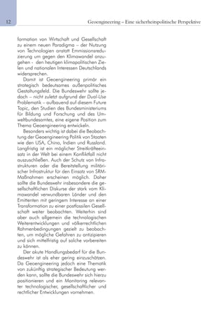 12	 Geoengineering – Eine sicherheitspolitische Perspektive
formation von Wirtschaft und Gesellschaft
zu einem neuen Paradigma – der Nutzung
von Technologien anstatt Emmissionsredu-
zierung um gegen den Klimawandel anzu-
gehen - den heutigen klimapolitischen Zie-
len und nationalen Interessen Deutschlands
widersprechen.
Damit ist Geoengineering primär ein
strategisch bedeutsames außenpolitisches
Gestaltungsfeld. Die Bundeswehr sollte je-
doch – nicht zuletzt aufgrund der Dual-Use
Problematik – aufbauend auf diesem Future
Topic, den Studien des Bundesministeriums
für Bildung und Forschung und des Um-
weltbundesamtes, eine eigene Position zum
Thema Geoengineering entwickeln.
Besonders wichtig ist dabei die Beobach-
tung der Geoengineering Politik von Staaten
wie den USA, China, Indien und Russland.
Langfristig ist ein möglicher Streitkräfteein-
satz in der Welt bei einem Konfliktfall nicht
auszuschließen. Auch der Schutz von Infra-
strukturen oder die Bereitstellung militäri-
scher Infrastruktur für den Einsatz von SRM-
Maßnahmen erscheinen möglich. Daher
sollte die Bundeswehr insbesondere die ge-
sellschaftlichen Diskurse der stark vom Kli-
mawandel verwundbaren Länder und den
Emittenten mit geringem Interesse an einer
Transformation zu einer postfossilen Gesell-
schaft weiter beobachten. Weiterhin sind
aber auch allgemein die technologischen
Weiterentwicklungen und völkerrechtlichen
Rahmenbedingungen gezielt zu beobach-
ten, um mögliche Gefahren zu antizipieren
und sich mittelfristig auf solche vorbereiten
zu können.
Der akute Handlungsbedarf für die Bun-
deswehr ist als eher gering einzuschätzen.
Da Geoengineering jedoch eine Thematik
von zukünftig strategischer Bedeutung wer-
den kann, sollte die Bundeswehr sich hierzu
positionieren und ein Monitoring relevan-
ter technologischer, gesellschaftlicher und
rechtlicher Entwicklungen vornehmen.
 