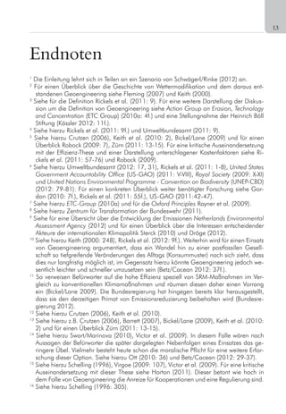 13
Endnoten
1
Die Einleitung lehnt sich in Teilen an ein Szenario von Schwägerl/Rinke (2012) an.
2
Für einen Überblick über die Geschichte von Wettermodifikation und dem daraus ent-
standenen Geoengineering siehe Fleming (2007) und Keith (2000).
3
Siehe für die Definition Rickels et al. (2011: 9). Für eine weitere Darstellung der Diskus-
sion um die Definition von Geoengineering siehe Action Group on Erosion, Technology
and Concentration (ETC Group) (2010a: 4f.) und eine Stellungnahme der Heinrich Böll
Stiftung (Kössler 2012: 11f.).
4
Siehe hierzu Rickels et al. (2011: 9f.) und Umweltbundesamt (2011: 9).
5
Siehe hierzu Crutzen (2006), Keith et al. (2010: 2), Bickel/Lane (2009) und für einen
Überblick Robock (2009: 7), Zürn (2011: 13-15). Für eine kritische Auseinandersetzung
mit der Effizienz-These und einer Darstellung unterschlagener Kostenfaktoren siehe Ri-
ckels et al. (2011: 57-76) und Robock (2009).
6
Siehe hierzu Umweltbundesamt (2012: 17, 31), Rickels et al. (2011: 1-8), United States
Government Accountability Office (US-GAO) (2011: V-VIII), Royal Society (2009: X-XI)
und United Nations Environmental Programme - Convention on Biodiversity (UNEP-CBD)
(2012: 79-81). Für einen konkreten Überblick weiter benötigter Forschung siehe Gor-
don (2010: 7f.), Rickels et al. (2011: 55f.), US-GAO (2011:42-47).
7
Siehe hierzu ETC-Group (2010a) und für die Oxford Principles Rayner et al. (2009).
8
Siehe hierzu Zentrum für Transformation der Bundeswehr (2011).
9
Siehe für eine Übersicht über die Entwicklung der Emissionen Netherlands Environmental
Assessment Agency (2012) und für einen Überblick über die Interessen entscheidender
Akteure der internationalen Klimapolitik Sterck (2010) und Dröge (2012).
10
Siehe hierzu Keith (2000: 248), Rickels et al. (2012: 9f.). Weiterhin wird für einen Einsatz
von Geoengineering argumentiert, dass ein Wandel hin zu einer postfossilen Gesell-
schaft so tiefgreifende Veränderungen des Alltags (Konsummuster) nach sich zieht, dass
dies nur langfristig möglich ist, im Gegensatz hierzu könnte Geoengineering jedoch we-
sentlich leichter und schneller umzusetzen sein (Betz/Cacean 2012: 37f.).
11
So verweisen Befürworter auf die hohe Effizienz speziell von SRM-Maßnahmen im Ver-
gleich zu konventionellen Klimamaßnahmen und räumen diesen daher einen Vorrang
ein (Bickel/Lane 2009). Die Bundesregierung hat hingegen bereits klar herausgestellt,
dass sie den derzeitigen Primat von Emissionsreduzierung beibehalten wird (Bundesre-
gierung 2012).
12
Siehe hierzu Crutzen (2006), Keith et al. (2010).
13
Siehe hierzu z.B. Crutzen (2006), Barrett (2007), Bickel/Lane (2009), Keith et al. (2010:
2) und für einen Überblick Zürn (2011: 13-15).
14
Siehe hierzu Swart/Marinova (2010), Victor et al. (2009). In diesem Falle wären nach
Aussagen der Befürworter die später dargelegten Nebenfolgen eines Einsatzes das ge-
ringere Übel. Vielmehr besteht heute schon die moralische Pflicht für eine weitere Erfor-
schung dieser Option. Siehe hierzu Ott (2010: 36) und Betz/Cacean (2012: 29-37).
15
Siehe hierzu Schelling (1996), Virgoe (2009: 107), Victor et al. (2009). Für eine kritische
Auseinandersetzung mit dieser These siehe Horton (2011). Dieser betont wie hoch in
dem Falle von Geoengineering die Anreize für Kooperationen und eine Regulierung sind.
16
Siehe hierzu Schelling (1996: 305).
 