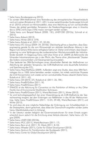 14	 Endnoten
17
Siehe hierzu Bundesregierung (2012).
18
So würden SRM-Maßnahmen eine Veränderung des atmosphärischen Wasserkreislaufs
nach sich ziehen (Rickels et al. 2011: 42f.). In einer weiterführenden Studie zeigte Schmidt
et al. (2012) anhand von Klimamodellen, dass eine Abkühlung auf ein vorindustrielles
Niveau der global gemittelten Temperatur die Niederschlagsmengen etwa in Amerika
(bis zu 20%) und Europa (15%) massiv verringert werden würden.
19
Siehe hierzu zum Beispiel Robock (2008: 15f.), UNEP-CBD (2012a), Schmidt et al.
(2012).
20
Siehe hierzu Robock (2012).
21
Siehe hierzu Winter (2012: 279).
22
Siehe hierzu Rickels et al. (2011: 27, 32-35).
23
Siehe hierzu ETC-Group (2009: 34, 2010b). Gleichzeitig gilt es zu beachten, dass Geo-
engineering gerade für die vom Klimawandel am stärksten betroffenen Akteure in der
Region Sub-Sahara Afrika keine verfügbare Option ist. Daher wird kritisiert, dass Geoen-
gineering nur eine Verlängerung des ausbeuterischen Wachstumsmodells der Industrie-
länder darstellt. Im Gegenzug hierzu sieht etwa Victor et al. (2009) als Befürworter die
führenden Industrienationen gar in der Pflicht, das Thema ohne „blockierende“ Staaten
des Südens voranzutreiben und Geoengineering einzusetzen.
24
Dies bedeutet bei SRM-Technologien einen dauerhaften Betrieb der Maßnahmen zur
Abkühlung der globalen Temperatur, bei CDR-Maßnahmen eine dauerhafte Extraktion
und Speicherung des CO2
.
25
Siehe hierzu Ross/Matthews (2009). Außerdem zeigt eine Studie, dass etwa SRM-Tech-
nologien bis zu 1000 Jahre betrieben werden müssten, bis mittels natürlicher Prozesse
die CO2 Konzentration sich wieder auf ein vorindustrielles Niveau absenkt (Siehe hierzu
Rickels et al. 2011: 43).
26
Siehe hierzu Ott (2010: 37), Rickels et al. (2011: 35, 70f.).
27
Siehe hierzu Proeßl/Güßow (2011: IV).
28
Siehe hierzu Proeßl/Güsow (2011).
29
ENMOD ist die Abkürzung für Convention on the Prohibition of Military or Any Other
Hostile Use of Environmental Modification Techniques.
30
Siehe hierzu Proeßl/Güssow (2011), Wiertz/Reichwein (2011), Winter (2012).
31
So wird technologiespezifisch bei einer Ozeandüngung als CDR-Maßnahme der See-
rechtsvertrag tangiert, bei dem Einbringen von Reflektoren in das All der Weltraumver-
trag. Siehe hierzu Proeßl/Güsow (2011: 13-24, 39-48), Wiertz/Reichwein (2011) und
Winter (2012).
32
So wird etwa als eine mögliche Nebenfolge der Einbringung von Schwefelpartikeln in
die Stratosphäre, damit gerechnet, dass diese die Ozonschicht angreifen würden (siehe
hierzu Überblicksdokument im Anhang).
33
In der Literatur werden lediglich die Governancestrukturen für einen Einsatz augen-
scheinlich kaum jedoch für die Errichtung eines Verbots diskutiert. Siehe hierzu z.B. Vir-
goe (2009).
34
Siehe hierzu UNEP-CBD (2012b).
35
Siehe hierzu IPCC (2011), Wiertz/Reichwein (2011: 17).
36
Siehe hierzu Renn et al. (2011: 9), Wiertz (2011: 8-10).
37
Siehe hierzu Wheeler (2011), Center for Global Development (2012).
38
Siehe hierzu Zentrum für Transformation der Bundeswehr (2011).
39
Siehe hierzu Center for Global Development (2012).
 