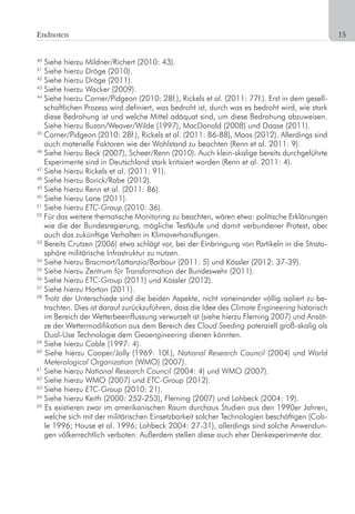 15
40
Siehe hierzu Mildner/Richert (2010: 43).
41
Siehe hierzu Dröge (2010).
42
Siehe hierzu Dröge (2011).
43
Siehe hierzu Wacker (2009).
44
Siehe hierzu Corner/Pidgeon (2010: 28f.), Rickels et al. (2011: 77f.). Erst in dem gesell-
schaftlichen Prozess wird definiert, was bedroht ist, durch was es bedroht wird, wie stark
diese Bedrohung ist und welche Mittel adäquat sind, um diese Bedrohung abzuweisen.
Siehe hierzu Buzan/Weaver/Wilde (1997), MacDonald (2008) und Daase (2011).
45
Corner/Pidgeon (2010: 28f.), Rickels et al. (2011: 86-88), Maas (2012). Allerdings sind
auch materielle Faktoren wie der Wohlstand zu beachten (Renn et al. 2011: 9).
46
Siehe hierzu Beck (2007), Scheer/Renn (2010). Auch klein-skalige bereits durchgeführte
Experimente sind in Deutschland stark kritisiert worden (Renn et al. 2011: 4).
47
Siehe hierzu Rickels et al. (2011: 91).
48
Siehe hierzu Borick/Rabe (2012).
49
Siehe hierzu Renn et al. (2011: 86).
50
Siehe hierzu Lane (2011).
51
Siehe hierzu ETC-Group (2010: 36).
52
Für das weitere thematische Monitoring zu beachten, wären etwa: politische Erklärungen
wie die der Bundesregierung, mögliche Testläufe und damit verbundener Protest, aber
auch das zukünftige Verhalten in Klimaverhandlungen.
53
Bereits Crutzen (2006) etwa schlägt vor, bei der Einbringung von Partikeln in die Strato-
sphäre militärische Infrastruktur zu nutzen.
54
Siehe hierzu Bracmort/Lattanzio/Barbour (2011: 5) und Kössler (2012: 37-39).
55
Siehe hierzu Zentrum für Transformation der Bundeswehr (2011).
56
Siehe hierzu ETC-Group (2011) und Kössler (2012).
57
Siehe hierzu Horton (2011).
58
Trotz der Unterschiede sind die beiden Aspekte, nicht voneinander völlig isoliert zu be-
trachten. Dies ist darauf zurückzuführen, dass die Idee des Climate Engineering historisch
im Bereich der Wetterbeeinflussung verwurzelt ist (siehe hierzu Fleming 2007) und Ansät-
ze der Wettermodifikation aus dem Bereich des Cloud Seeding potenziell groß-skalig als
Dual-Use Technologie dem Geoengineering dienen könnten.
59
Siehe hierzu Coble (1997: 4).
60
Siehe hierzu Cooper/Jolly (1969: 10f.), National Research Council (2004) und World
Meterological Organization (WMO) (2007).
61
Siehe hierzu National Research Council (2004: 4) und WMO (2007).
62
Siehe hierzu WMO (2007) und ETC-Group (2012).
63
Siehe hierzu ETC-Group (2010: 21).
64
Siehe hierzu Keith (2000: 252-253), Fleming (2007) und Lohbeck (2004: 19).
65
Es existieren zwar im amerikanischen Raum durchaus Studien aus den 1990er Jahren,
welche sich mit der militärischen Einsetzbarkeit solcher Technologien beschäftigen (Cob-
le 1996; House et al. 1996; Lohbeck 2004: 27-31), allerdings sind solche Anwendun-
gen völkerrechtlich verboten. Außerdem stellen diese auch eher Denkexperimente dar.
Endnoten
 