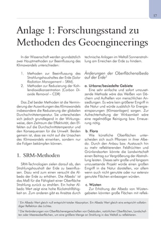 1
Anlage 1: Forschungsstand zu
Methoden des Geoengineerings
In der Wissenschaft werden grundsätzlich
zwei Hauptmethoden zur Beeinflussung des
Klimawandels unterschieden:
1. Methoden zur Beeinflussung des
Strahlungshaushaltes der Erde (Solar
Radiation Management – SRM).
2. Methoden zur Reduzierung der Koh-
lendioxidkonzentration (Carbon Di-
oxide Removal – CDR)
Das Ziel beider Methoden ist die Vermin-
derung der Auswirkungen des Klimawandels
insbesondere die Reduzierung der globalen
Durchschnittstemperatur. Sie unterscheiden
sich jedoch grundlegend in der Wirkungs-
weise, dem Zeitraum der Effektivität, den Ef-
fekten auf die Durchschnittstemperatur und
den Konsequenzen für die Umwelt. Beiden
gemein ist, dass sie nicht auf die Ursachen
des Klimawandels einwirken, sondern nur
die Folgen bekämpfen können.
1. SRM-Methoden
SRM-Technologien zielen darauf ab, den
Strahlungshaushalt der Erde zu beeinflus-
sen. Dazu wird zum einen versucht die Al-
bedo der Erde zu erhöhen. Die Albedo1
ist
das Maß für die Fähigkeit einer Oberfläche
Strahlung zurück zu strahlen. Ein hoher Al-
bedo Wert zeigt eine hohe Rückstrahlfähig-
keit an. Zum anderen gibt es Ansätze durch
technische Anlagen im Weltall Sonnenstrah-
lung am Erreichen der Erde zu hindern.
Änderungen der Oberflächenalbedo
auf der Erde2
a. Urbane/besiedelte Gebiete
Eine sehr einfache und sofort umzuset-
zende Methode wäre das Weißen von Dä-
chern und Aufhellen von menschlichen An-
siedlungen. Es wäre kein größerer Eingriff in
die Natur und würde zusätzlich für Energie-
einsparungen (Klimaanlagen) sorgen. Zur
Aufrechterhaltung der Wirksamkeit wäre
eine regelmäßige Reinigung bzw. Erneue-
rung nötig.
b. Flora
Wie künstliche Oberflächen unter-
scheiden sich auch Pflanzen in ihrer Albe-
do. Durch den Anbau bzw. Austausch hin
zu mehr reflektierenden Feldfrüchten und
Grünlandsorten könnte die Landwirtschaft
einen Beitrag zur Vergrößerung der Abstrah-
lung leisten. Dieses sehr große und langsam
umzusetzende Projekt würde einen großen
Eingriff in die Natur darstellen, vor allem
wenn auch nicht genutzte oder nur extensiv
genutzte Flächen einbezogen würden.
c. Wüsten
Zur Erhöhung der Albedo von Wüsten-
gebieten könnten große Flächen mit reflek-
1
Ein Albedo Wert gleich null entspricht totaler Absorption. Ein Albedo Wert gleich eins entspricht vollstän-
diger Reflektion des Lichtes.
2
Die Veränderungen von Oberflächeneigenschaften von Gebäuden, natürlichen Oberflächen, Landschaf-
ten oder Meeresoberflächen, um eine größere Menge an Strahlung in das Weltall zu reflektieren.
	 17
 