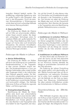 2 Aktueller Forschungsstand zu Methoden des Geoengineerings
tierendem Material bedeckt werden. Die
großflächige vollständige Bedeckung wäre
ein großer Eingriff in das Ökosystem, aber
auch in das Klimasystem. Durch die extre-
men Klimaverhältnisse in Wüstenregionen
würde diese technisch aufwendige Methode
eine intensive Wartung erfordern.
d. Meeresoberfläche
Die Erhöhung der Albedo der Ozeane
soll mit Hilfe von schwimmenden reflektie-
renden Kissen erreicht werden. Bei dieser
sehr aufwendigen Technologie wären für
messbare Effekte sehr große bedeckte Flä-
chen nötig. Diese Bedeckung hätte Auswir-
kungen auf marine aber auch terrestrische
Ökosysteme. Die extremen Umweltbedin-
gungen auf dem Meer würden ständige und
intensive Wartungen erfordern.
Änderungen der Albedo im Luftraum
a. Marine Wolkenbildung
Die Erhöhung der Albedo von Wolken
soll durch die Ausbringung von zusätzlichen
Kondensationskeimen in der Troposphä-
re über marinen Gebieten erreicht wer-
den. Die Kondensationskeime in Form von
kleinsten Salzkristallen sollen mittels Schiffen
oder Flugzeugen direkt in die Luftschichten
über Ozeanen gesprüht werden. Da Wol-
ken räumlich unregelmäßig verteilt sind und
eine geringe Lebensdauer aufweisen, müss-
te die Freisetzung in ausreichenden Mengen
und kontinuierlich erfolgen. Die Methode
hätte einen Einfluss auf lokale bis regionale
Wetter- und Strömungsmuster.
b. Stratosphärenbeeinflussung
Beeinflussung der Albedo der Strato-
sphäre wäre durch zwei unterschiedliche
Ansätze denkbar. Zum einen könnten reflek-
tierende Kleinobjekte wie Aluschnipsel oder
Kleinstballons zum Einsatz gebracht wer-
den. Das Absinken in die Troposphäre wäre
eine Gefahr für den Flugverkehr, die Indus-
trie und die Umwelt. Es wäre ebenso mög-
lich Chemikalien wie Schwefelverbindungen
als Aerosole in der Stratosphäre zu vertei-
len. Dort könnten sie neben der Erhöhung
der Albedo aber auch mit der Ozonschicht
wechselwirken. Beim Absinken der Aerosole
in die Troposphäre wäre eine Beeinflussung
globaler Wetterphänomene zu erwarten.
Änderungen der Albedo im Weltraum
c. Installationen im erdnahen Weltraum
Durch die Installationen von sehr vie-
len kleinen spiegelnden Scheiben oder die
Ausbringung von Staubpartikeln, zur Ausbil-
dung eines Staubringes in einer erdnahen
Umlaufbahn soll die Menge der Sonnen-
strahlen die die Erde erreichen reduziert
werden.
d. Installationen im erdfernen Weltraum
Auf dem Mond oder auf Positionen zwi-
schen der Sonne und der Erde stationierte
Riesenspiegel oder lichtstreuende Netzwer-
ke aus Aluminium könnten ebenfalls die
Menge an einstrahlendem Sonnenlicht auf
der Erde reduzieren.
Die Änderung der solaren Einstrahlung
wäre global jedoch nicht gleichmäßig ver-
teilt. Welche Auswirkungen dies auf die at-
mosphärische und ozeanische Zirkulation
hat ist unklar. Auch ungeklärt ist inwieweit
sich die Methode von der Erde aus beein-
flussen lässt (Steuerung, Umkehrbarkeit).
Vor allem erdnahe Umlaufbahnen würden
das Sicherheitsrisiko im Weltraum erhöhen.
Gesamteinschätzung der SRM-Me-
thoden
Allen Methoden ist gemein, dass sie kei-
nen Einfluss auf den Ausstoß von Treibhaus-
gasen ausüben. Sie wirken also nicht gegen
die Ursachen des Klimawandels sondern nur
gegen die Folgen. Bei erfolgreicher Anwen-
18	
 