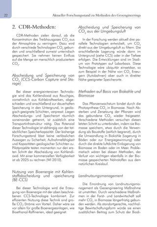 6 Aktueller Forschungsstand zu Methoden des Geoengineerings
2. CDR-Methoden:
CDR-Methoden zielen darauf, ab die
Konzentration des Treibhausgases CO2
aus
der Atmosphäre zu verringern. Dazu wird
durch verschiede Technologien CO2
gebun-
den und anschließend zumeist unterirdisch
gespeichert. Sie nehmen keinen Einfluss
auf die Menge an menschlich produziertem
CO2
.
Abscheidung und Speicherung von
CO2
(CCS-Carbon Capture and Sto-
rage)
Bei dieser energieintensiven Technolo-
gie wird das Kohlendioxid aus Rauchgas,
vornehmlich aus Kohlekraftwerken, abge-
schieden und anschließend zur dauerhaften
Speicherung in den Untergrund, in geolo-
gisch geeignete Schichten, verpresst. Liegen
Abscheidungs- und Speicherort räumlich
voneinander getrennt, ist zusätzlich eine
Transportinfrastruktur nötig. Das Potenzial
dieser Technologie ist abhängig von der tat-
sächlichen Speicherkapazität. Der bisherige
Forschungsstand lässt keine verlässlichen
Aussagen zu Sicherheit, Aufnahmefähigkeit
und Kapazitäten geologischer Schichten zu.
Pilotprojekte testen momentan nur den ers-
ten Schritt der Abscheidung von Kohlendi-
oxid. Mit einer kommerziellen Verfügbarkeit
ist ab 2025 zu rechnen (WI 2010).
Nutzung von Bioenergie mit Kohlen-
stoffabscheidung und -speicherung
(BE-CCS)
Bei dieser Technologie wird die Erzeu-
gung von Bioenergie mit der oben beschrie-
benen CCS-Technologie kombiniert. Zur
effizienten Nutzung diese Technik sind gro-
ße CO2
-Ströme von Vorteil. Daher wäre sie
vor allem für große Bioenergieanlagen, wie
Bioethanol-Raffinerien, ideal geeignet.
Abscheidung und Speicherung von
CO2
aus der Umgebungsluft
In der Forschung werden aktuell drei pa-
rallele Technologien entwickelt, um CO2
direkt aus der Umgebungsluft zu filtern. Die
anschließende Lagerung würde dann im
Untergrund (siehe CCS) oder in der Tiefsee
erfolgen. Die Entwicklungen sind im Stadi-
um von Prototypen auf Laborbasis. Diese
Technologie wäre ubiquitär einsetzbar, so
zum Beispiel in der Nähe von CO2
Erzeu-
gern (Autobahnen) aber auch in direkter
Nähe geeigneter Speicherorte.
Methoden auf Basis von Biokohle und
Biomasse
Das Pflanzenwachstum bindet durch die
Photosynthese CO2
in Biomasse. Nach Ab-
sterben und Zersetzung der Pflanzen wird
das gebundene CO2
wieder freigesetzt.
Verschiedene Methoden versuchen diesen
letzten Schritt zu unterbinden, indem sie Bio-
masse speichern, etwa durch die Verwen-
dung als Baustoffe (zeitlich begrenzt), durch
die Umwandlung in Biokohle (Lagerung in
Böden oder zur Energiegewinnung) oder
durch die direkte luftdichte Einlagerung von
Biomasse im Boden oder im Meer. Proble-
matisch wären bei diesen Methoden, der
Verlust von wichtigen ebenfalls in der Bio-
masse gespeicherten Nährstoffen aus dem
natürlichen Kreislauf.
Landnutzungsmanagement
Die Einordnung von Landnutzungsma-
nagement als Geoengineering Maßnahme
ist umstritten. Durch verschiedene Maßnah-
men in der Forst- und Landwirtschaft soll
mehr CO2
in Biomasse längerfristig gebun-
den werden. Als standortgerechte, nachhal-
tige Bewirtschaftungsform würde sie einen
zusätzlichen Beitrag zum Schutz der Biodi-
22	
 