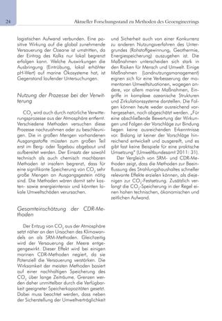 8 Aktueller Forschungsstand zu Methoden des Geoengineerings
logistischen Aufwand verbunden. Eine po-
sitive Wirkung auf die global zunehmende
Versauerung der Ozeane ist umstritten, da
der Eintrag des Kalks nur lokal begrenzt
erfolgen kann. Welche Auswirkungen die
Ausbringung (Eintrübung, lokal erhöhter
pH-Wert) auf marine Ökosysteme hat, ist
Gegenstand laufender Untersuchungen.
Nutzung der Prozesse bei der Verwit-
terung
CO2
wird auch durch natürliche Verwitte-
rungsprozesse aus der Atmosphäre entfernt.
Verschiedene Methoden versuchen diese
Prozesse nachzuahmen oder zu beschleuni-
gen. Die in großen Mengen vorhandenen
Ausgangsstoffe müssten zum großen Teil
erst im Berg- oder Tagebau abgebaut und
aufbereitet werden. Der Einsatz der sowohl
technisch als auch chemisch machbaren
Methoden ist insofern begrenzt, dass für
eine signifikante Speicherung von CO2
sehr
große Mengen an Ausgangsgestein nötig
sind. Die Methoden wären damit sehr kos-
ten- sowie energieintensiv und könnten lo-
kale Umweltschäden verursachen.
Gesamteinschätzung der CDR-Me-
thoden
Der Entzug von CO2
aus der Atmosphäre
setzt näher an den Ursachen des Klimawan-
dels an als SRM-Methoden. Gleichzeitig
wird der Versauerung der Meere entge-
gengewirkt. Dieser Effekt wird bei einigen
marinen CDR-Methoden negiert, da sie
Potenziell die Versauerung verstärken. Die
Wirksamkeit der meisten Methoden basiert
auf einer nachhaltigen Speicherung des
CO2
über lange Zeiträume. Grenzen wer-
den daher unmittelbar durch die Verfügbar-
keit geeigneter Speicherkapazitäten gesetzt.
Dabei muss beachtet werden, dass neben
der Sicherstellung der Umweltverträglichkeit
und Sicherheit auch von einer Konkurrenz
zu anderen Nutzungsverfahren des Unter-
grundes (Rohstoffgewinnung, Geothermie,
Energiespeicherung) auszugehen ist. Die
Maßnahmen unterscheiden sich stark in
den Risiken für Mensch und Umwelt. Einige
Maßnahmen (Landnutzungsmanagement)
eignen sich für eine Verbesserung der mo-
mentanen Umweltsituationen, wogegen an-
dere, vor allem marine Maßnahmen, Ein-
griffe in komplexe ozeanische Strukturen
und Zirkulationssysteme darstellen. Die Fol-
gen können heute weder ausreichend vor-
hergesehen, noch abgeschätzt werden. „Für
eine abschließende Bewertung der Wirkun-
gen und Folgen der Vorschläge zur Bindung
liegen keine ausreichenden Erkenntnisse
vor. Bislang ist keiner der Vorschläge hin-
reichend entwickelt und ausgereift, und es
gibt fast keine Beispiele für eine praktische
Umsetzung“ (Umweltbundesamt 2011: 31).
Der Vergleich von SRM- und CDR-Me-
thoden zeigt, dass die Methoden zur Beein-
flussung des Strahlungshaushaltes schneller
relevante Effekte erzielen können, als dieje-
nigen zur CO2
-Festsetzung. Zusätzlich ver-
langt die CO2
-Speicherung in der Regel ei-
nen hohen technischen, ökonomischen und
zeitlichen Aufwand.
24	
 