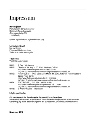Impressum
Herausgeber
Planungsamt der Bundeswehr
Dezernat Zukunftsanalyse
Oberspreestraße 61L
12439 Berlin
E-Mail: plgabwdezzuka@bundeswehr.org
Layout und Druck
Mandy Hoppe
Print- und Medienzentrum
Wehrbereichsverwaltung Ost
Titelbilder:
Von links nach rechts:
Bild 1: © Fyle / fotolia.com
Bild 2: Clouds on the way to DC, Foto von Karin Dalziel
http://www.flickr.com/photos/nirak/644335254/
(cc) BY 2.0 http://creativecommons.org/licenses/by/2.0/deed.en
Bild 3: NASA GOES-11 West Coast view March 11, 2010, Foto von NASA Goddard
Space Flight Center
http://www.flickr.com/photos/gsfc/4511092883/
(cc) BY 2.0 http://creativecommons.org/licenses/by/2.0/deed.en
Bild 4: 20100715-IMG_1252, Foto von bilderheld
http://www.flickr.com/photos/superzelle/4794778596/
(cc) BY 2.0 http://creativecommons.org/licenses/by/2.0/deed.en
Bild 5: © Andrey Kuzmin / fotolia.com
Inhalte der Studie:
© Planungsamt der Bundeswehr, Dezernat Zukunftsanalyse
Alle Rechte vorbehalten. Reproduktion und Veröffentlichung nur nach ausdrücklicher
Genehmigung durch das Planungsamt der Bundeswehr, Dezernat Zukunftsanalyse.
November 2012
 