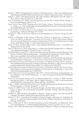 21
Robock, A.	2009:	A	Biased	Economic	Analysis	of	Geoengineering,	in:	http://www.realclimate.org/
index.php/archives/2009/08/a-biased-economic-analysis-of-geoengineering/;	10.09.2012.
Robock, A. 2012: Will Geoengineering With Solar Radiation Management Ever Be Used?, in:
Ethics, Policy and Environment 15: 2, 202–205.
Ross, A./Matthews, D.H. 2009: Climate Engineering and the Risk of Rapid Climate Change, in:
Environmental Research Letters 4: 1-6.
Royal Society (Hrsg.) 2009: Geoengineering the Climate: Science, Governance and Uncertain-
ty,	 London,	 in:	 http://royalsociety.org/uploadedFiles/Royal_Society_Content/policy/publica-
tions/2009/8693.pdf;	10.09.2012.
Scheer, D./Renn, O. 2010: Klar ist nur die Unklarheit: Sozio-ökonomische Dimensionen des Geo-
engineering, in: Politische Ökologie 120: 27-29.
Schelling, T. 1996: The Economic Diplomacy of Geoengineering. in: Climatic Change 33: 303–
307.
Schmidt, H./Alterskjær, K./Bou Karam, D./Boucher, O./Jones, A./Kristjansson, J./Niemeier, U./
Schulz, M./Aaheim, A./Benduhn, F./Lawrence, M./Timmreck, C. 2012: Solar Irradiance Reduc-
tion to Counteract Radiative Forcing from a Quadrupling of CO2
: Climate Responses Simulated
by Four Earth System Models, in: Earth System Dynamics 3: 63–78.
Sterck, W. 2010: Auf dem Weg zu einem neuen globalen Klimaabkommen?, in: Aus Politik und
Zeitgeschichte 32-33: 22-28.
Swart, R./Marinova, N. 2010: Policy Option in a Worst Case Climate Change World, in: Mitigation
and Adaptation Strategies for Global Change 15: 531–549.
Umweltbundesamt (Hrsg.) 2011: Geo-Engineering wirksamer Klimaschutz oder Größenwahn? Me-
thoden - Rechtliche Rahmenbedingungen - Umweltpolitische Forderungen, Dessau-Roßlau, in:
http://www.umweltdaten.de/publikationen/fpdf-l/4125.pdf;	10.09.2012.	
United Nations 1976: Convention on the Prohibition of Military or Any Other Hostile Use of Environ-
mental	Modification	Techniques,	in:	http://www.un-documents.net/enmod.htm;	10.09.2012.
United Nations Environmental Programme-Convention on Biodiversity (Hrsg.) 2012a: Impacts of
Climate-Related	Geoengineering	on	Biological	Diversity,	Montreal,	in:	http://www.cbd.int/doc/
meetings/sbstta/sbstta-16/information/sbstta-16-inf-28-en.pdf;	10.09.2012.				
United Nations Environmental Programme-Convention on Biodiversity 2012b: Technical and Regu-
latory	Matters	on	Geoengineering	in	Relation	to	the	Convention	on	Biodiversity,	in:	http://www.
cbd.int/climate/geoengineering/;	10.09.2012.	
United States Government Accountability Office 2011: Climate Engineering: Technical Status, Fu-
ture	 Directions,	 and	 Potential	 Responses,	 	 in:	 http://www.gao.gov/assets/330/322208.pdf;	
10.09.2012.
Victor, D.G./M. Granger Morgan, M.G./Jay Apt/John Steinbruner, J.J./Ricke, K. 2009: The Geo-
engineering	Option:	A	Last	Resort	Against	Global	Warming?,	in:	http://iis-db.stanford.edu/
pubs/22456/The_Geoengineering_Option.pdfPolicy;	10.09.2012.
Virgoe, J. 2009: International Governance of a Possible Geoengineering Intervention to Combat
Climate Change, in: Climatic Change 95: 1, 103–119.
Wacker, G. 2009: China in den Klimaverhandlungen: Zentrale Rolle zwischen den Stühlen, in:
Dröge, S. (Hrsg.): Die internationale Klimapolitik: Prioritäten wichtiger Verhandlungsmächte,
Berlin, 49-60.
Westphal, K. 2009: Russland: Klimapolitik im Abseits, in: Dröge, S. (Hrsg.): Die internationale Kli-
mapolitik: Prioritäten wichtiger Verhandlungsmächte, Berlin, 69-82.
Wheeler, D. 2011: Quantifying Vulnerability to Climate Change: Implications for Adaptation As-
sistance,	 in:	 http://www.cgdev.org/files/1424759_file_Wheeler_Quantifying_Vulnerability_FI-
NAL.pdf;	10.09.2012.
Wiertz, T./Reichwein D. 2010: Climate Engineering zwischen Klimapolitik und Völkerrecht: Status
quo und Perspektiven, in: KIT-Technikfolgenabschätzung: Theorie und Praxis 19: 2, 17-24.
Wiertz, T. 2011: Klimakontrolle oder Klimakatastrophe? Gefahren im Diskurs um Geoengineering,
	 37
 