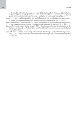 22 Literatur
in:	Buciak,	S.K./Allhoff,	S.W./Maas,	A.	(Hrsg.):	Globales	Rapa	Nui?	Frieden	und	Sicherheit	im	
Zeichen	des	Klimawandels,	Göttingen,	i.E.	in:	http://www.climate-engineering.uni-hd.de/md/
climate-engineering/projects/people/wiertz_-_gefahren_im_diskurs.pdf;	10.09.2012.
Winter, G. 2012: Climate Engineering and International Law: Last Resort or the End of Humanity?,
in: Review of European Community & International Environmental Law 20: 3, 277-289.
World Meterological Organization 2007: WMO Statement on the Status of Weather Modification,
in:	http://www.wmo.int/pages/prog/arep/wwrp/new/weathermod_new.html;	10.09.2012.
Zentrum für Transformation der Bundeswehr 2011: Klimafolgen im Kontext: Implikationen für Si-
cherheit und Stabilität im Nahen Osten und Nordafrika, Umweltdimensionen von Sicherheit
Band 2, Strausberg.
Zürn, M. 2011: Climate Engineering: Internationale Beziehungen und politische Regulierung,
Berlin,	 in:	 http://www.kiel-earth-institute.de/sondierungsstudie-climate-engineering.html;	
10.09.2012.
38	
 