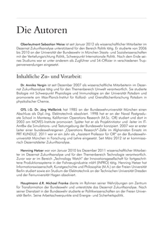 Die Autoren
Oberleutnant Sebastian Weise ist seit Januar 2012 als wissenschaftlicher Mitarbeiter im
Dezernat Zukunftsanalyse unterstützend für den Bereich Politik tätig. Er studierte von 2006
bis 2010 an der Universität der Bundeswehr in München Staats- und Sozialwissenschaften
mit der Vertiefungsrichtung Politik, Schwerpunkt Internationale Politik. Nach dem Ende sei-
nes Studiums war er unter anderem als Zugführer und S4-Offizier in verschiedenen Trup-
penverwendungen eingesetzt.
Inhaltliche Zu- und Vorarbeit:
Dr. Annika Vergin ist seit Dezember 2007 als wissenschaftliche Mitarbeiterin im Dezer-
nat Zukunftsanalyse tätig und für den Themenbereich Umwelt verantwortlich. Sie studierte
Biologie mit Schwerpunkt Physiologie und Immunologie an der Universität Potsdam und
promovierte am Max-Planck-Institut für Kolloid- und Grenzflächenforschung Potsdam in
physikalischer Chemie.
OTL i.G. Dr. Jörg Wellbrink hat 1985 an der Bundeswehruniversität München einen
Abschluss als Dipl.-Ing. Elektrotechnik absolviert. 1998 hat er an der Naval Postgradu-
ate School in Monterey, Kalifornien Operations Research (M.Sc. OR) studiert und dort in
2003 am MOVES-Institute promoviert. Später hat er als Projektinitiator und -leiter im IT-
AmtBw die Simulations- und Testumgebung der Bundeswehr konzipiert. 2007 war er erster
Leiter einer bundeswehreigenen „Operations Research“-Zelle im Afghanistan Einsatz im
PRT KUNDUZ. 2011 war er ein Jahr als „Assistant Professor für OR“ an der Bundeswehr-
universität München in Forschung und Lehre eingesetzt. Seit März 2012 ist er kommissa-
risch Dezernatsleiter Zukunftsanalyse.
Henning Hetzer war von Januar 2010 bis Dezember 2011 wissenschaftlicher Mitarbei-
ter im Dezernat Zukunftsanalyse und für den Themenbereich Technologie verantwortlich.
Zuvor war er im Bereich „Technology Watch“ der Innovationsgesellschaft für fortgeschrit-
tene Produktionssysteme in der Fahrzeugindustrie mbH (INPRO) tätig. Henning Hetzer hat
Informationswissenschaft, Kunstgeschichte und Philosophie (M.A.) an der Freien Universität
Berlin studiert sowie ein Studium der Elektrotechnik an der Technischen Universität Dresden
und der Fernuniversität Hagen absolviert.
Hauptmann d.R. Michael Franke diente im Rahmen seiner Wehrübungen am Zentrum
für Transformation der Bundeswehr und unterstützte das Dezernat Zukunftsanalyse. Nach
seiner Dienstzeit in der Bundeswehr studierte er Politikwissenschaften an der Freien Univer-
sität Berlin. Seine Arbeitsschwerpunkte sind Energie- und Sicherheitspolitik.
 