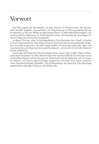 Vorwort
Das Planungsamt der Bundeswehr (vormals Zentrum für Transformation der Bundes-
wehr) bündelt Aufgaben, Kompetenzen und Verantwortung im Planungsnetzwerk für die
Bundeswehr auf der dem BMVg nachgeordneten Ebene. Es stellt Methodenkompetenz und
wissenschaftliche Werkzeuge für die Bundeswehr bereit und erarbeitet die Grundlagen für
die zukünftige Ausrichtung der Bundeswehr.
In diesem Rahmen dient Sicherheitspolitische Zukunftsanalyse dem Zweck, frühzeitig
und auf wissenschaftlicher Basis Erkenntnisse für die Fortschreibung konzeptioneller Vorga-
ben und Ziele zu gewinnen. Sie liefert ergebnisoffen und weisungsungebunden Ideen und
Impulse für die zukünftige Ausrichtung der Bundeswehr und ist somit ein zentraler Bestand-
teil der Zielbildung.
Die Studien des Dezernats Zukunftsanalyse werden ressort-intern erstellt. Neben militäri-
scher Expertise werden vor allem Erkenntnisse ziviler wissenschaftlicher Einrichtungen sowie
verschiedener Ressorts des Bundes genutzt. Gleichwohl sind die Ergebnisse nicht mit ande-
ren Ressorts und Forschungseinrichtungen abgestimmt und sollen auch keinen Eingriff in
deren Verantwortlichkeiten darstellen. Die Studienarbeiten des Dezernats Zukunftsanalyse
spiegeln keine offiziellen Positionen des BMVg wider.
 