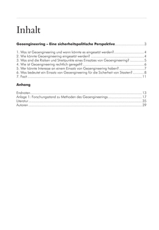 Inhalt
Geoengineering – Eine sicherheitspolitische Perspektive..............................3
1. Was ist Geoengineering und wann könnte es eingesetzt werden?...............................4
2. Wie könnte Geoengineering eingesetzt werden?......................................................4
3. Was sind die Risiken und Streitpunkte eines Einsatzes von Geoengineering?...............5
4. Wie ist Geoengineering rechtlich geregelt?..............................................................6
5. Wer könnte Interesse an einem Einsatz von Geoengineering haben?..........................7
6. Was bedeutet ein Einsatz von Geoengineering für die Sicherheit von Staaten?............8
7. Fazit...................................................................................................................11
Anhang
Endnoten................................................................................................................13
Anlage 1: Forschungsstand zu Methoden des Geoengineerings...................................17
Literatur..................................................................................................................35
Autoren..................................................................................................................39
 