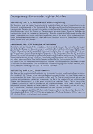 1
Geoengineering – Eine von vielen möglichen Zukünften1
Pressemeldung 01.02.2027 „Wirtschaftsmacht macht Geoengineering“
Der Staatschef einer der neuen Wirtschaftsmächte verkündete heute auf einer Pressekonferenz in der
Hauptstadt eine Zeitenwende in der Klimapolitik. Da die bisherigen klimapolitischen Anstrengungen der
internationalen Gemeinschaft keine Wirkung zeigten, so der Staatschef, hätte sein Land sich entschlossen,
dem Klimaproblem durch den Einsatz von Geoengineering entgegenzutreten. Er nehme Bedenken der
internationalen Partner des Landes ernst, betonte aber: „Das Abschmelzen von Gebirgsgletschern bedroht
unsere Wasserversorgung. Dürren bedrohen unsere Ernten. Allein in den letzten Jahren sind tausende Mit-
bürger bei Extremwetterereignissen ums Leben gekommen. Zwar sind wir uns der Risiken bewusst, doch in
dieser Situation muss man handeln.“
Pressemeldung 16.05.2027 „Krisengipfel der Geo-Gegner“
Heute trafen sich die Staatschefs des europäischen Kontinents in Brüssel, um das weitere Vorgehen gegen
den drohenden Einsatz von Geoengineering zu beschließen. Der Präsident eröffnete den Gipfel mit den
Worten: „Geoengineering ist inakzeptabel, ein unverantwortliches Spiel mit unserer Zukunft!“ Zuvor wa-
ren Verhandlungen über ein Geoengineering Moratorium in der Hauptversammlung der UN gescheitert.
Dennoch können sich die europäischen Staatsoberhäupter der Unterstützung einer ganzen Reihe weiterer
Staaten gewiss sein, die sich vor möglichen Nebenfolgen des Geoengineerings fürchten. Die USA hinge-
gen haben bisher noch keine klare Position bezogen und sich bei der Abstimmung enthalten.
Das Treffen wurde von zahlreichen Demonstrationen begleitet. Nachdem es bereits in den letzten Wochen
zu massiven weltweiten Protesten kam, demonstrierten am Verhandlungstag diesmal allein in Brüssel, Paris,
Berlin und London schätzungsweise über 1,5 Millionen Menschen.
Pressemeldung 20.06.2027: „Der Ton wird härter“
Der Sprecher des amerikanischen Präsidenten hat für morgen Vormittag eine Pressekonferenz angekün-
digt, in der sich der Präsident zu der gestrigen Bekanntgabe des offiziellen Starts der Geoengineering
Programme einer der neuen Wirtschaftsmächte äußern wird. Die Einschätzungen darüber, wie sich der
Präsident positionieren wird, gehen weit auseinander. Der Ton in der gesellschaftlichen und politischen
Debatte über Geoengineering ist in den letzten Wochen härter geworden. Sowohl Gegner als auch Be-
fürworter mobilisierten in den USA ihre Gefolgschaft. Medienkampagnen beider Lager sorgten für eine
aufgeheizte Stimmung. Gegner des Geoengineerings forderten, die „Zerstörer der göttlichen Schöpfung“
und „Klimapfuscher“ notfalls mit militärischen Mitteln von ihren Vorhaben abzuhalten.
Auch in Europa gab es in den letzten Wochen wieder Protestmärsche. Immer häufiger kam dabei die For-
derung auf, das „Ende der Welt“ mit Waffengewalt aufzuhalten. Medien und einzelne Politiker fingen an,
sich mit dieser Option ernsthaft auseinanderzusetzen
 