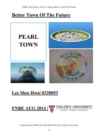 ENBE | Final Project | Part A – Report | Better Town Of The Future
Lee Shze Hwa| 0320053| Ms. Ida| FNBE AUG 2014 | Taylor’s University
1
Better Town Of The Future
Lee Shze Hwa| 0320053
FNBE AUG 2014 |
PEARL
TOWN
 