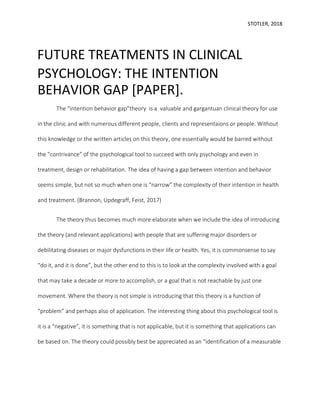 STOTLER, 2018
FUTURE TREATMENTS IN CLINICAL
PSYCHOLOGY: THE INTENTION
BEHAVIOR GAP [PAPER].
The “intention behavior gap”theory is a valuable and gargantuan clinical theory for use
in the clinic and with numerous different people, clients and representaions or people. Without
this knowledge or the written articles on this theory, one essentially would be barred without
the “contrivance” of the psychological tool to succeed with only psychology and even in
treatment, design or rehabilitation. The idea of having a gap between intention and behavior
seems simple, but not so much when one is “narrow” the complexity of their intention in health
and treatment. (Brannon, Updegraff, Feist, 2017)
The theory thus becomes much more elaborate when we include the idea of introducing
the theory (and relevant applications) with people that are suffering major disorders or
debilitating diseases or major dysfunctions in their life or health. Yes, it is commonsense to say
“do it, and it is done”, but the other end to this is to look at the complexity involved with a goal
that may take a decade or more to accomplish, or a goal that is not reachable by just one
movement. Where the theory is not simple is introducing that this theory is a function of
“problem” and perhaps also of application. The interesting thing about this psychological tool is
it is a “negative”, it is something that is not applicable, but it is something that applications can
be based on. The theory could possibly best be appreciated as an “identification of a measurable
 