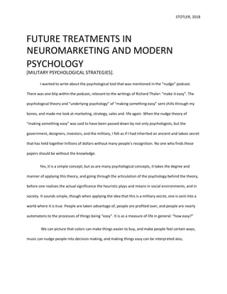 STOTLER, 2018
FUTURE TREATMENTS IN
NEUROMARKETING AND MODERN
PSYCHOLOGY
[MILITARY PSYCHOLOGICAL STRATEGIES].
I wanted to write about the psychological tool that was mentioned in the “nudge” podcast.
There was one blip within the podcast, relevant to the writings of Richard Thaler: “make it easy”. The
psychological theory and “underlying psychology” of “making something easy” sent chills through my
bones, and made me look at marketing, strategy, sales and life again. When the nudge theory of
“making something easy” was said to have been passed down by not only psychologists, but the
government, designers, investors, and the military, I felt as if I had inherited an ancient and taboo secret
that has held together trillions of dollars without many people’s recognition. No one who finds these
papers should be without the knowledge.
Yes, it is a simple concept, but as are many psychological concepts, it takes the degree and
manner of applying this theory, and going through the articulation of the psychology behind the theory,
before one realizes the actual significance the heuristic plays and means in social environments, and in
society. It sounds simple, though when applying the idea that this is a military secret, one is sent into a
world where it is true. People are taken advantage of, people are profited over, and people are nearly
automatons to the processes of things being “easy”. It is as a measure of life in general: “how easy?”
We can picture that colors can make things easier to buy, and make people feel certain ways,
music can nudge people into decision making, and making things easy can be interpreted also,
 